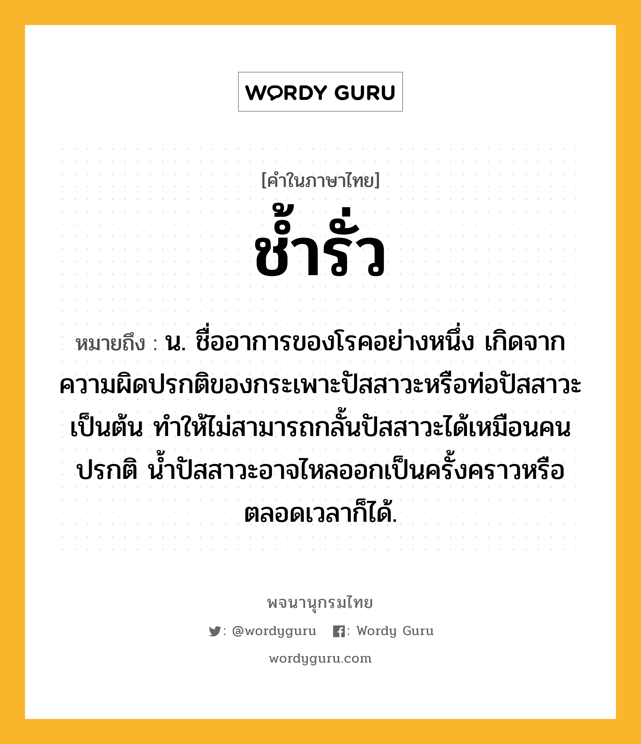 ช้ำรั่ว ความหมาย หมายถึงอะไร?, คำในภาษาไทย ช้ำรั่ว หมายถึง น. ชื่ออาการของโรคอย่างหนึ่ง เกิดจากความผิดปรกติของกระเพาะปัสสาวะหรือท่อปัสสาวะเป็นต้น ทําให้ไม่สามารถกลั้นปัสสาวะได้เหมือนคนปรกติ นํ้าปัสสาวะอาจไหลออกเป็นครั้งคราวหรือตลอดเวลาก็ได้.