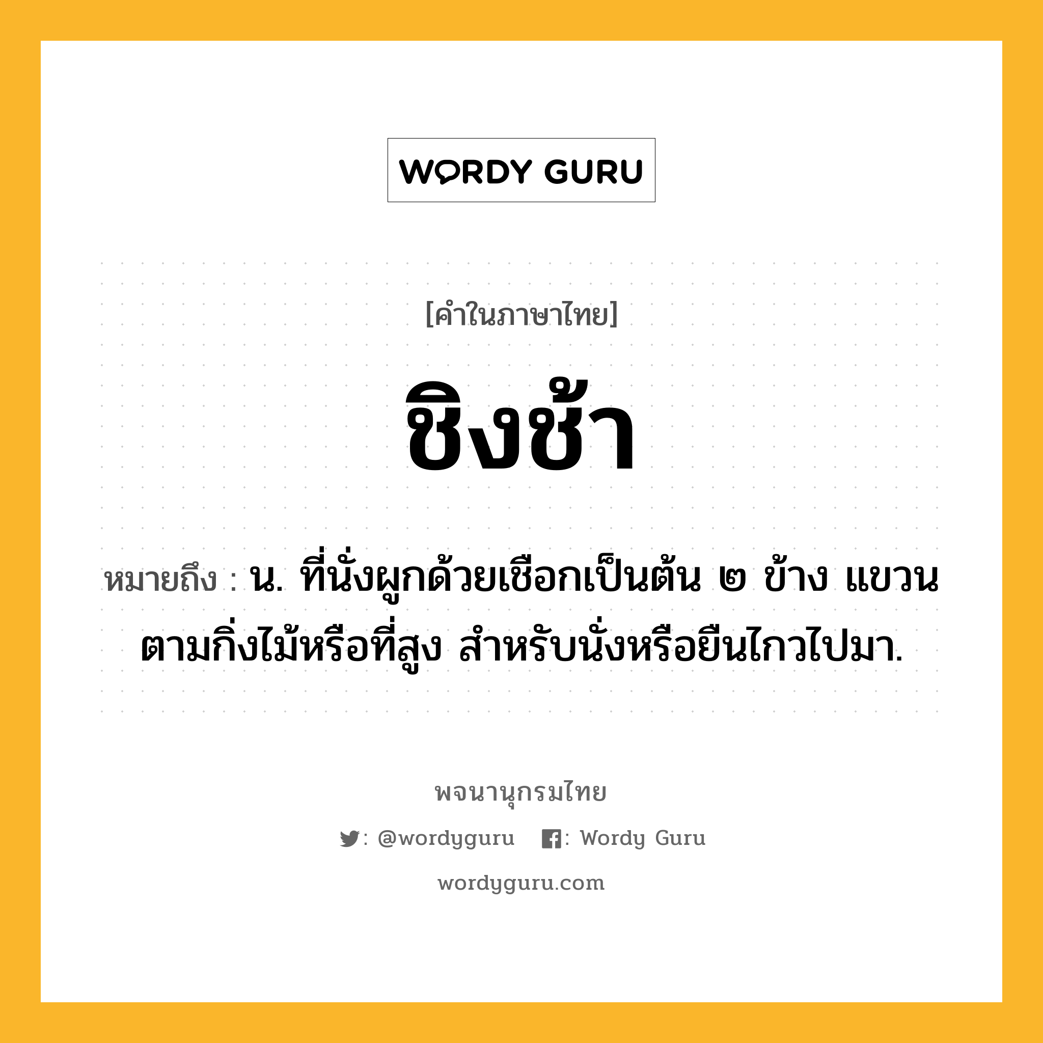 ชิงช้า ความหมาย หมายถึงอะไร?, คำในภาษาไทย ชิงช้า หมายถึง น. ที่นั่งผูกด้วยเชือกเป็นต้น ๒ ข้าง แขวนตามกิ่งไม้หรือที่สูง สําหรับนั่งหรือยืนไกวไปมา.