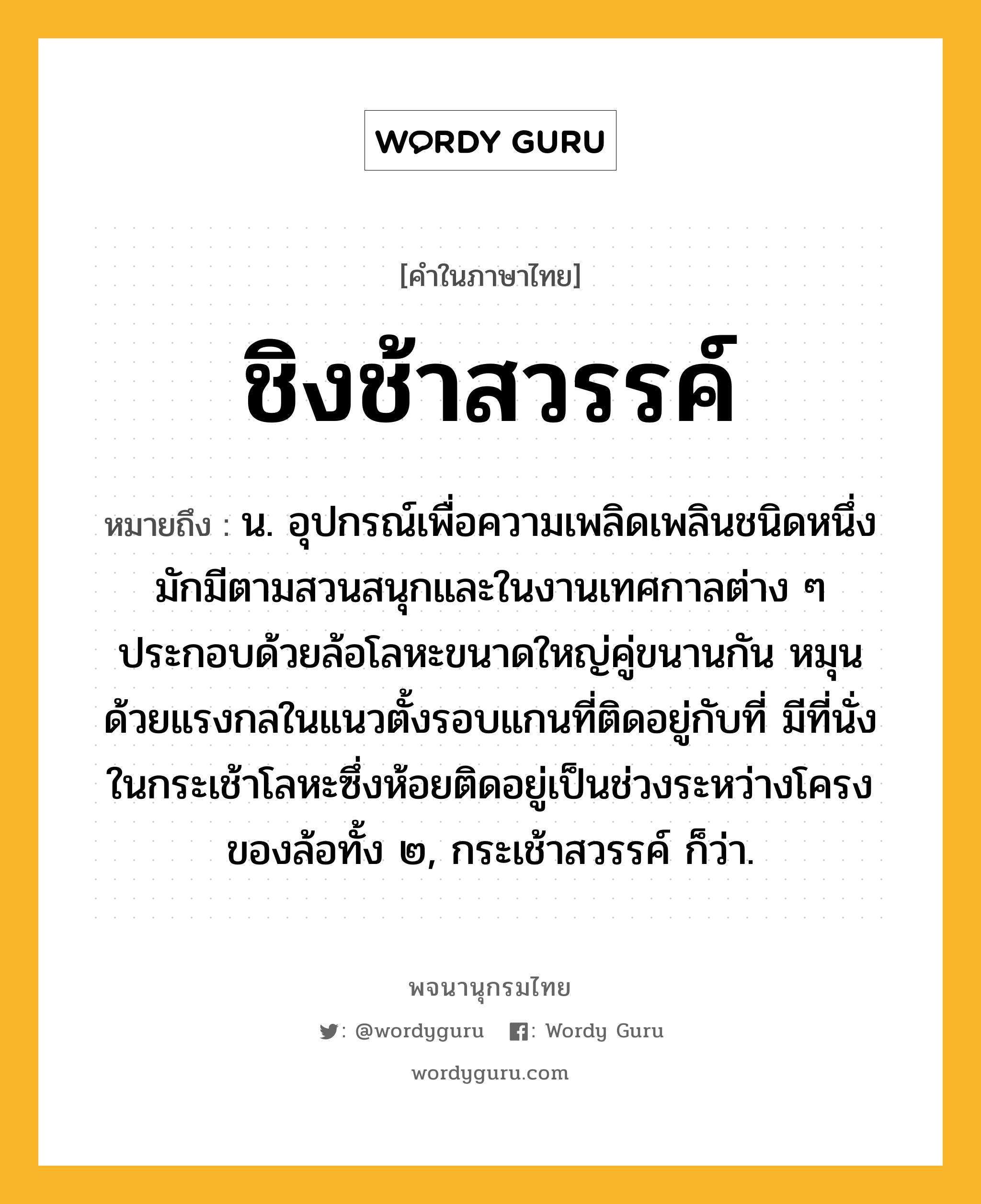 ชิงช้าสวรรค์ ความหมาย หมายถึงอะไร?, คำในภาษาไทย ชิงช้าสวรรค์ หมายถึง น. อุปกรณ์เพื่อความเพลิดเพลินชนิดหนึ่ง มักมีตามสวนสนุกและในงานเทศกาลต่าง ๆ ประกอบด้วยล้อโลหะขนาดใหญ่คู่ขนานกัน หมุนด้วยแรงกลในแนวตั้งรอบแกนที่ติดอยู่กับที่ มีที่นั่งในกระเช้าโลหะซึ่งห้อยติดอยู่เป็นช่วงระหว่างโครงของล้อทั้ง ๒, กระเช้าสวรรค์ ก็ว่า.