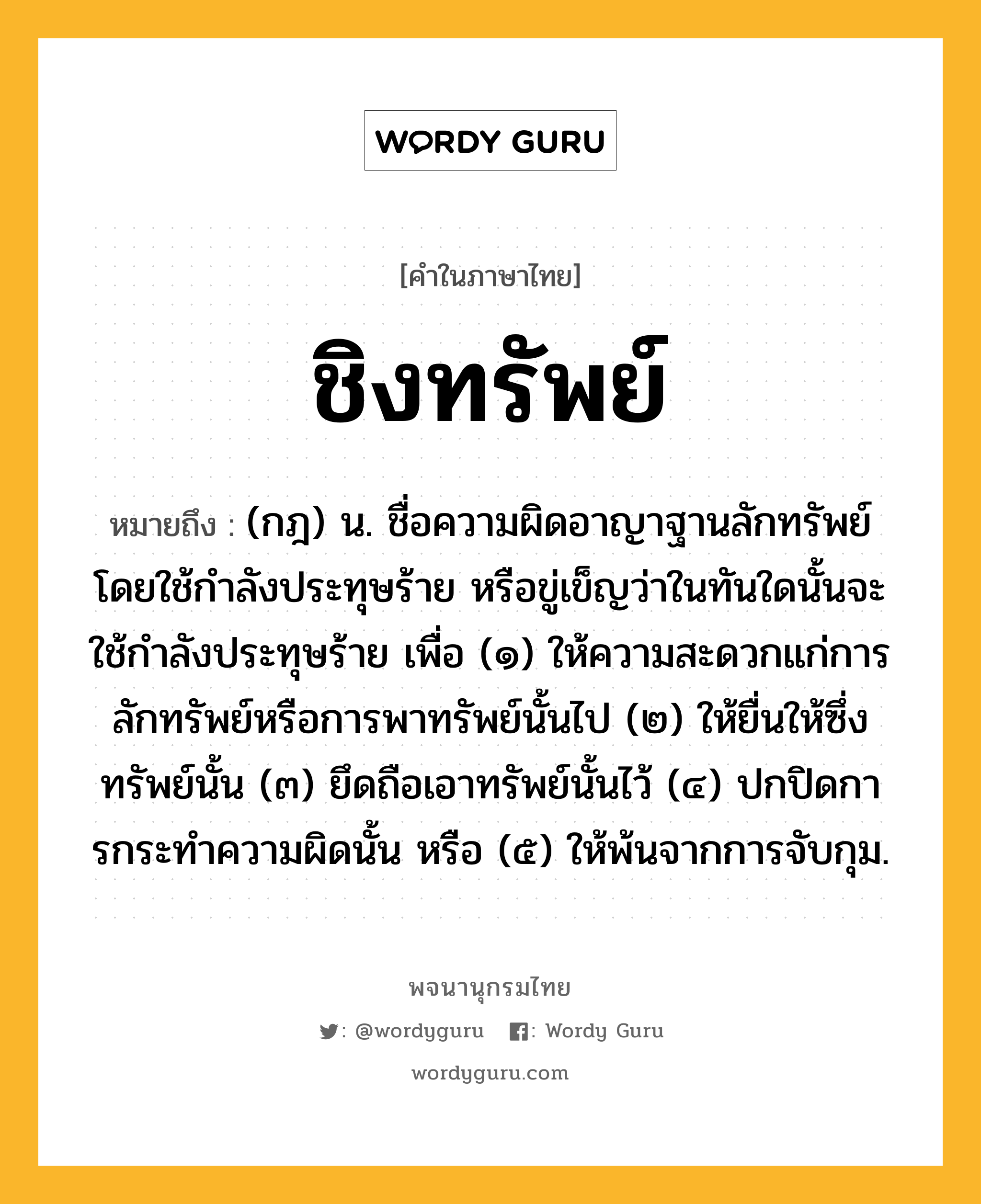 ชิงทรัพย์ ความหมาย หมายถึงอะไร?, คำในภาษาไทย ชิงทรัพย์ หมายถึง (กฎ) น. ชื่อความผิดอาญาฐานลักทรัพย์โดยใช้กําลังประทุษร้าย หรือขู่เข็ญว่าในทันใดนั้นจะใช้กําลังประทุษร้าย เพื่อ (๑) ให้ความสะดวกแก่การลักทรัพย์หรือการพาทรัพย์นั้นไป (๒) ให้ยื่นให้ซึ่งทรัพย์นั้น (๓) ยึดถือเอาทรัพย์นั้นไว้ (๔) ปกปิดการกระทําความผิดนั้น หรือ (๕) ให้พ้นจากการจับกุม.