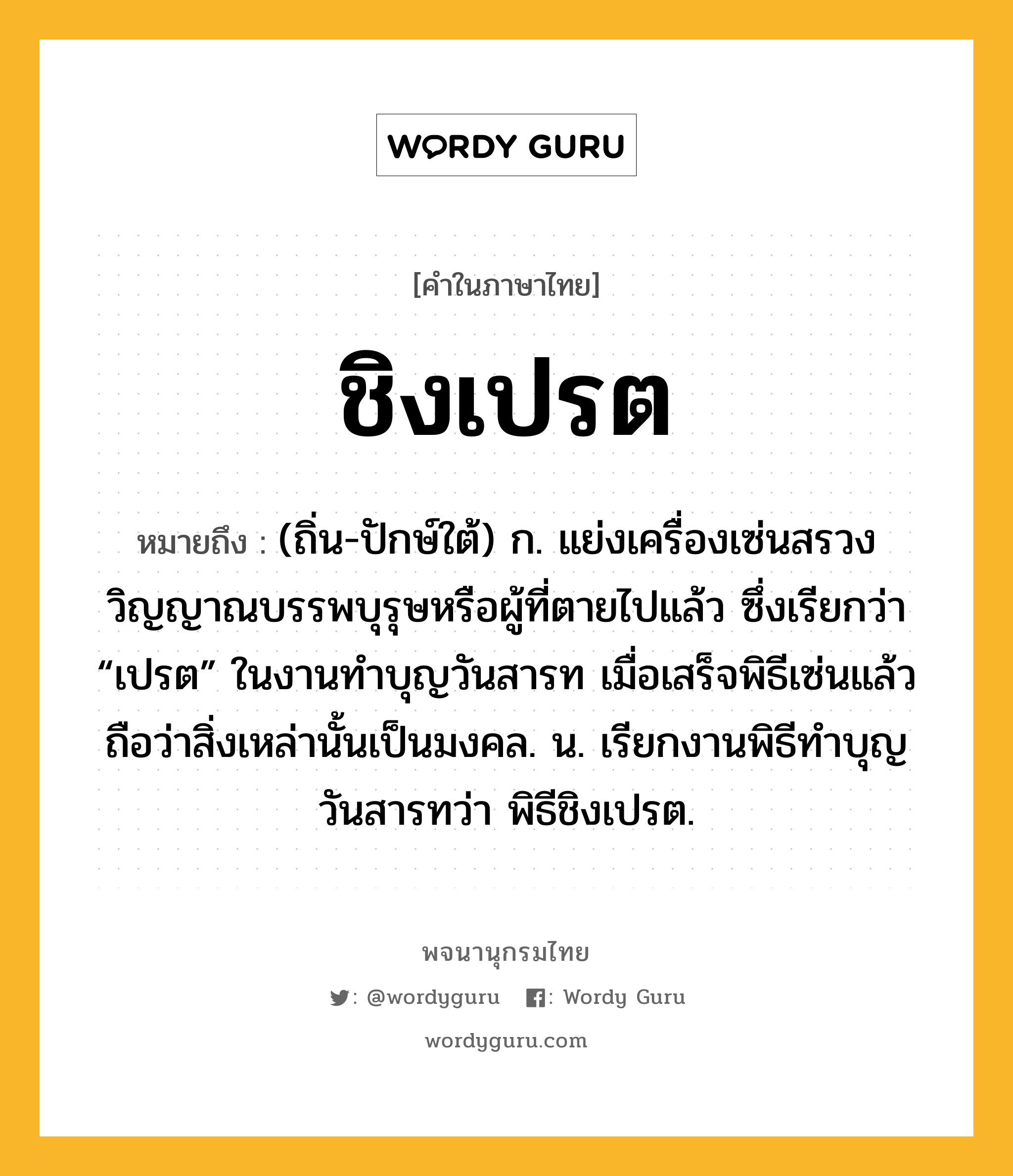 ชิงเปรต ความหมาย หมายถึงอะไร?, คำในภาษาไทย ชิงเปรต หมายถึง (ถิ่น-ปักษ์ใต้) ก. แย่งเครื่องเซ่นสรวงวิญญาณบรรพบุรุษหรือผู้ที่ตายไปแล้ว ซึ่งเรียกว่า “เปรต” ในงานทําบุญวันสารท เมื่อเสร็จพิธีเซ่นแล้ว ถือว่าสิ่งเหล่านั้นเป็นมงคล. น. เรียกงานพิธีทําบุญวันสารทว่า พิธีชิงเปรต.