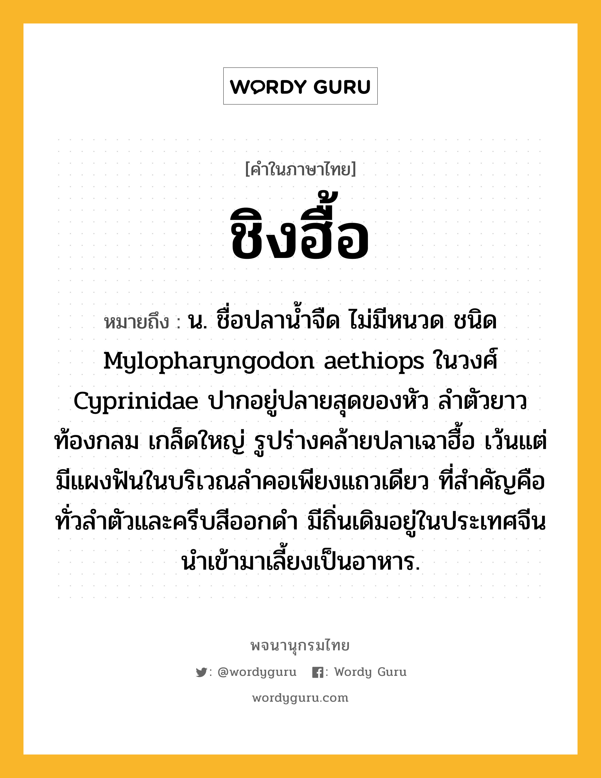 ชิงฮื้อ ความหมาย หมายถึงอะไร?, คำในภาษาไทย ชิงฮื้อ หมายถึง น. ชื่อปลานํ้าจืด ไม่มีหนวด ชนิด Mylopharyngodon aethiops ในวงศ์ Cyprinidae ปากอยู่ปลายสุดของหัว ลําตัวยาว ท้องกลม เกล็ดใหญ่ รูปร่างคล้ายปลาเฉาฮื้อ เว้นแต่มีแผงฟันในบริเวณลําคอเพียงแถวเดียว ที่สําคัญคือ ทั่วลําตัวและครีบสีออกดํา มีถิ่นเดิมอยู่ในประเทศจีน นําเข้ามาเลี้ยงเป็นอาหาร.