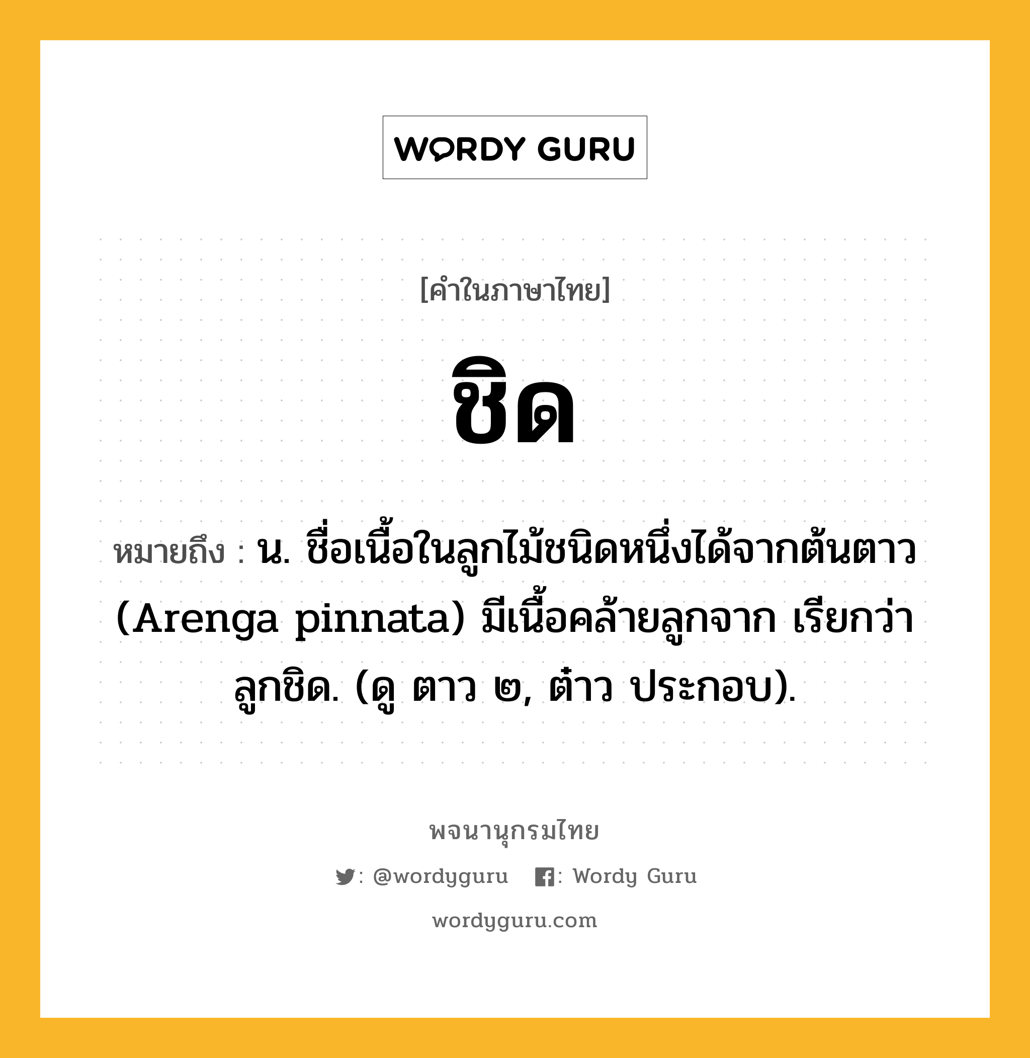 ชิด ความหมาย หมายถึงอะไร?, คำในภาษาไทย ชิด หมายถึง น. ชื่อเนื้อในลูกไม้ชนิดหนึ่งได้จากต้นตาว (Arenga pinnata) มีเนื้อคล้ายลูกจาก เรียกว่า ลูกชิด. (ดู ตาว ๒, ต๋าว ประกอบ).