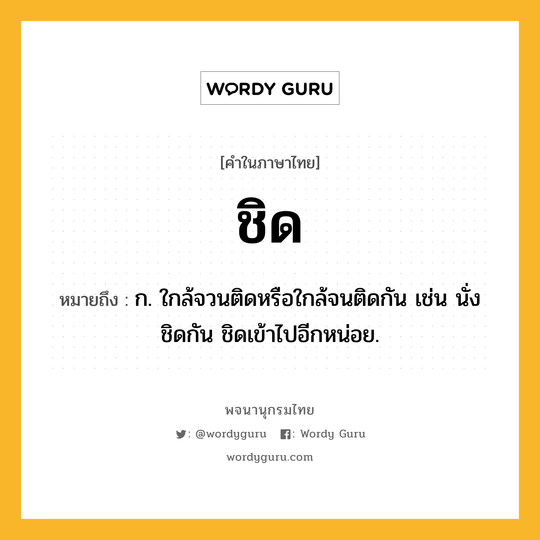 ชิด ความหมาย หมายถึงอะไร?, คำในภาษาไทย ชิด หมายถึง ก. ใกล้จวนติดหรือใกล้จนติดกัน เช่น นั่งชิดกัน ชิดเข้าไปอีกหน่อย.