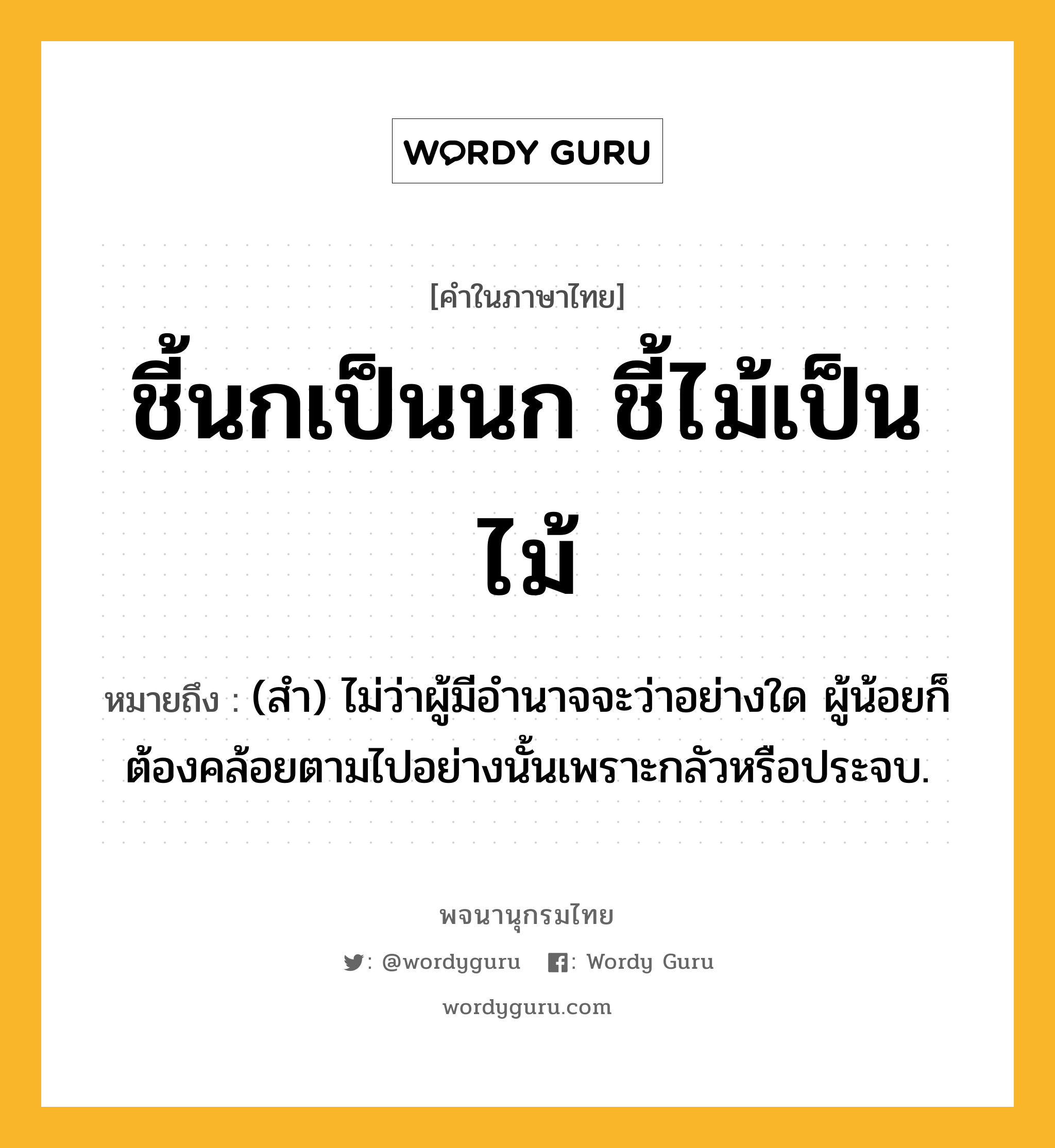 ชี้นกเป็นนก ชี้ไม้เป็นไม้ ความหมาย หมายถึงอะไร?, คำในภาษาไทย ชี้นกเป็นนก ชี้ไม้เป็นไม้ หมายถึง (สํา) ไม่ว่าผู้มีอํานาจจะว่าอย่างใด ผู้น้อยก็ต้องคล้อยตามไปอย่างนั้นเพราะกลัวหรือประจบ.