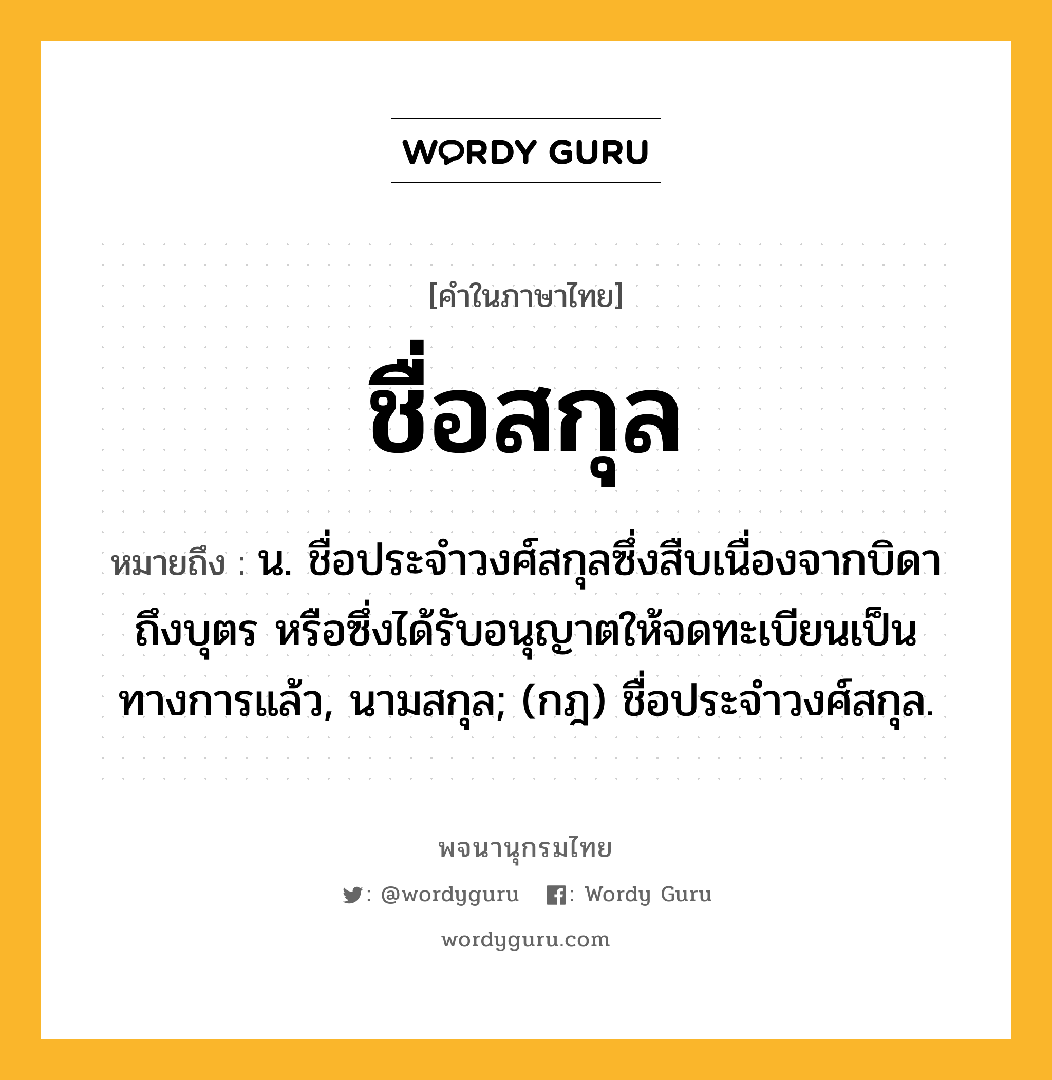 ชื่อสกุล ความหมาย หมายถึงอะไร?, คำในภาษาไทย ชื่อสกุล หมายถึง น. ชื่อประจําวงศ์สกุลซึ่งสืบเนื่องจากบิดาถึงบุตร หรือซึ่งได้รับอนุญาตให้จดทะเบียนเป็นทางการแล้ว, นามสกุล; (กฎ) ชื่อประจําวงศ์สกุล.