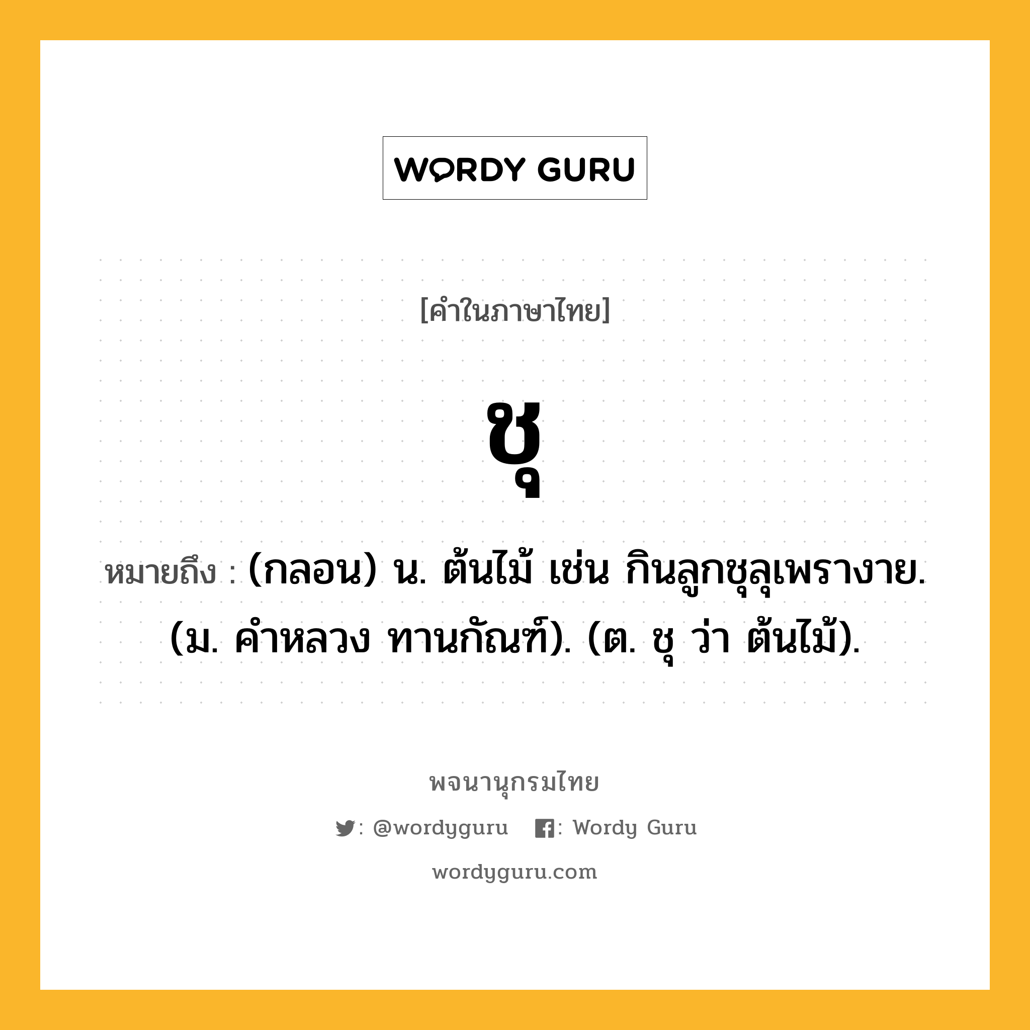 ชุ ความหมาย หมายถึงอะไร?, คำในภาษาไทย ชุ หมายถึง (กลอน) น. ต้นไม้ เช่น กินลูกชุลุเพรางาย. (ม. คําหลวง ทานกัณฑ์). (ต. ชุ ว่า ต้นไม้).