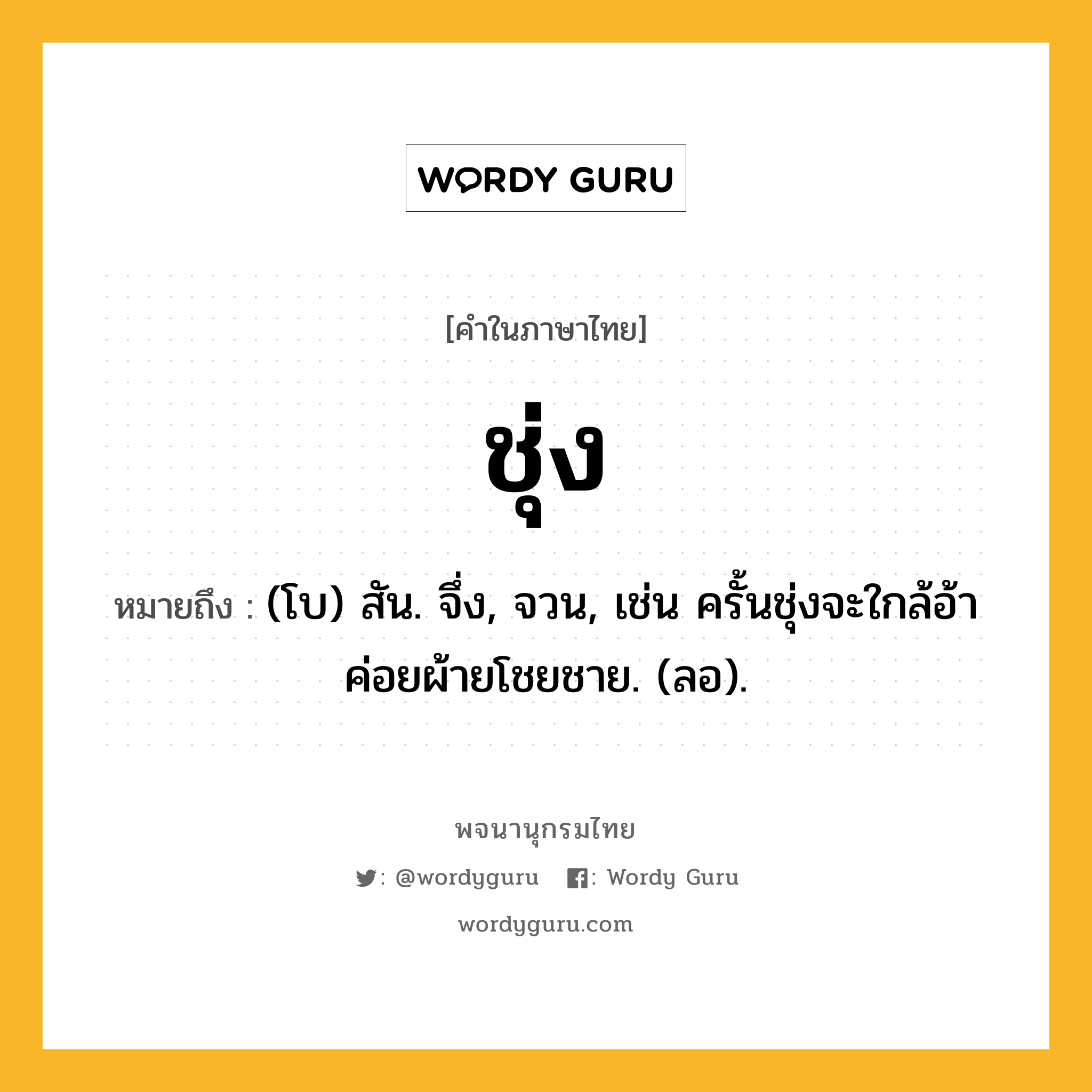 ชุ่ง ความหมาย หมายถึงอะไร?, คำในภาษาไทย ชุ่ง หมายถึง (โบ) สัน. จึ่ง, จวน, เช่น ครั้นชุ่งจะใกล้อ้า ค่อยผ้ายโชยชาย. (ลอ).