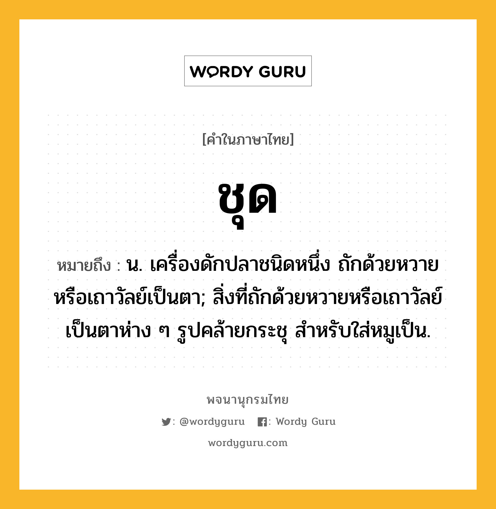 ชุด ความหมาย หมายถึงอะไร?, คำในภาษาไทย ชุด หมายถึง น. เครื่องดักปลาชนิดหนึ่ง ถักด้วยหวายหรือเถาวัลย์เป็นตา; สิ่งที่ถักด้วยหวายหรือเถาวัลย์เป็นตาห่าง ๆ รูปคล้ายกระชุ สําหรับใส่หมูเป็น.