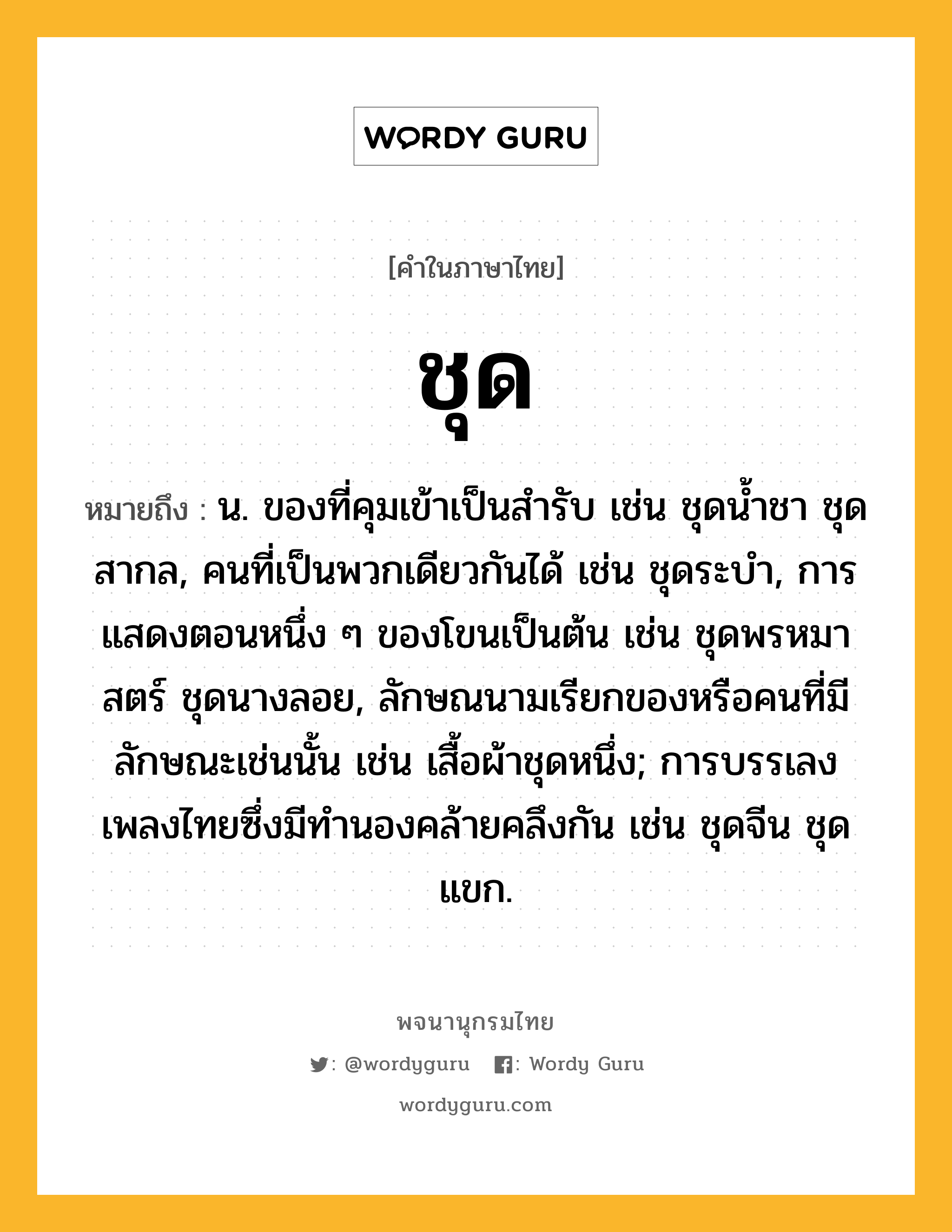 ชุด ความหมาย หมายถึงอะไร?, คำในภาษาไทย ชุด หมายถึง น. ของที่คุมเข้าเป็นสํารับ เช่น ชุดนํ้าชา ชุดสากล, คนที่เป็นพวกเดียวกันได้ เช่น ชุดระบํา, การแสดงตอนหนึ่ง ๆ ของโขนเป็นต้น เช่น ชุดพรหมาสตร์ ชุดนางลอย, ลักษณนามเรียกของหรือคนที่มีลักษณะเช่นนั้น เช่น เสื้อผ้าชุดหนึ่ง; การบรรเลงเพลงไทยซึ่งมีทํานองคล้ายคลึงกัน เช่น ชุดจีน ชุดแขก.