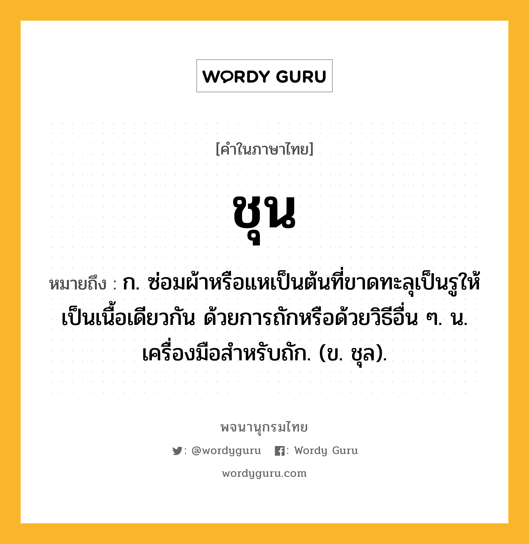 ชุน ความหมาย หมายถึงอะไร?, คำในภาษาไทย ชุน หมายถึง ก. ซ่อมผ้าหรือแหเป็นต้นที่ขาดทะลุเป็นรูให้เป็นเนื้อเดียวกัน ด้วยการถักหรือด้วยวิธีอื่น ๆ. น. เครื่องมือสําหรับถัก. (ข. ชุล).