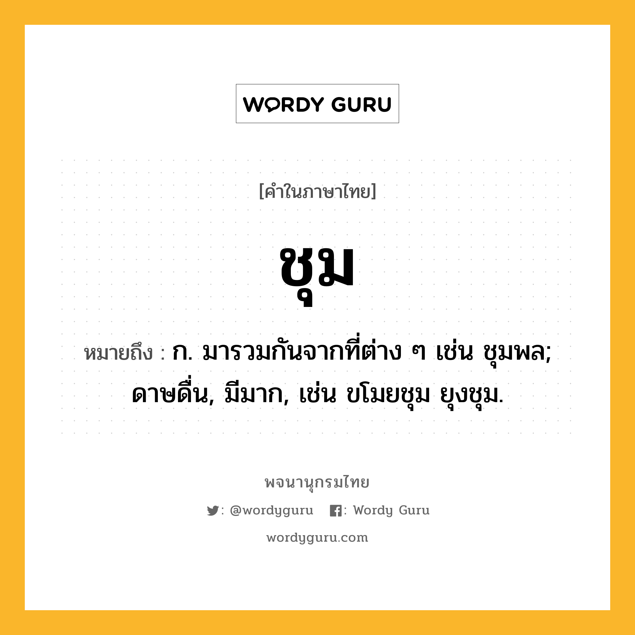 ชุม ความหมาย หมายถึงอะไร?, คำในภาษาไทย ชุม หมายถึง ก. มารวมกันจากที่ต่าง ๆ เช่น ชุมพล; ดาษดื่น, มีมาก, เช่น ขโมยชุม ยุงชุม.