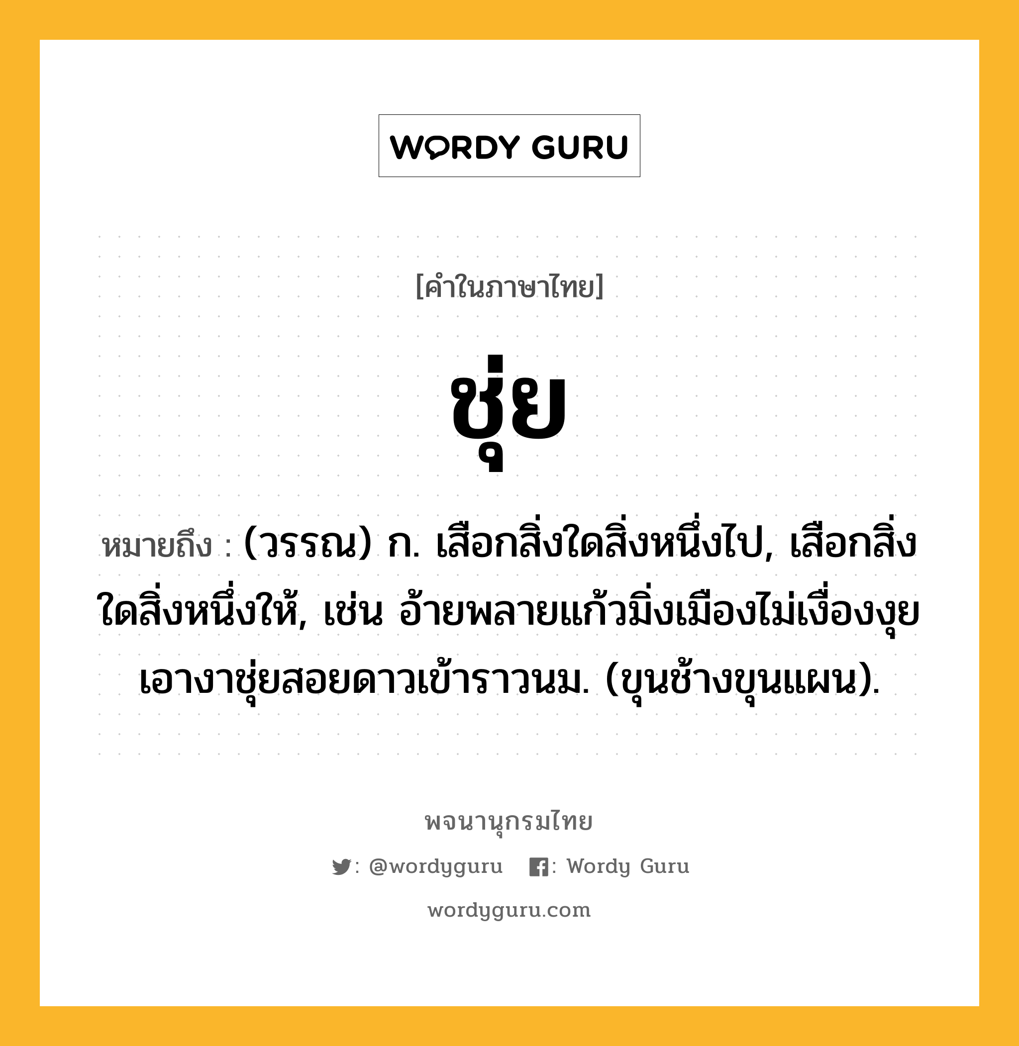 ชุ่ย ความหมาย หมายถึงอะไร?, คำในภาษาไทย ชุ่ย หมายถึง (วรรณ) ก. เสือกสิ่งใดสิ่งหนึ่งไป, เสือกสิ่งใดสิ่งหนึ่งให้, เช่น อ้ายพลายแก้วมิ่งเมืองไม่เงื่องงุย เอางาชุ่ยสอยดาวเข้าราวนม. (ขุนช้างขุนแผน).