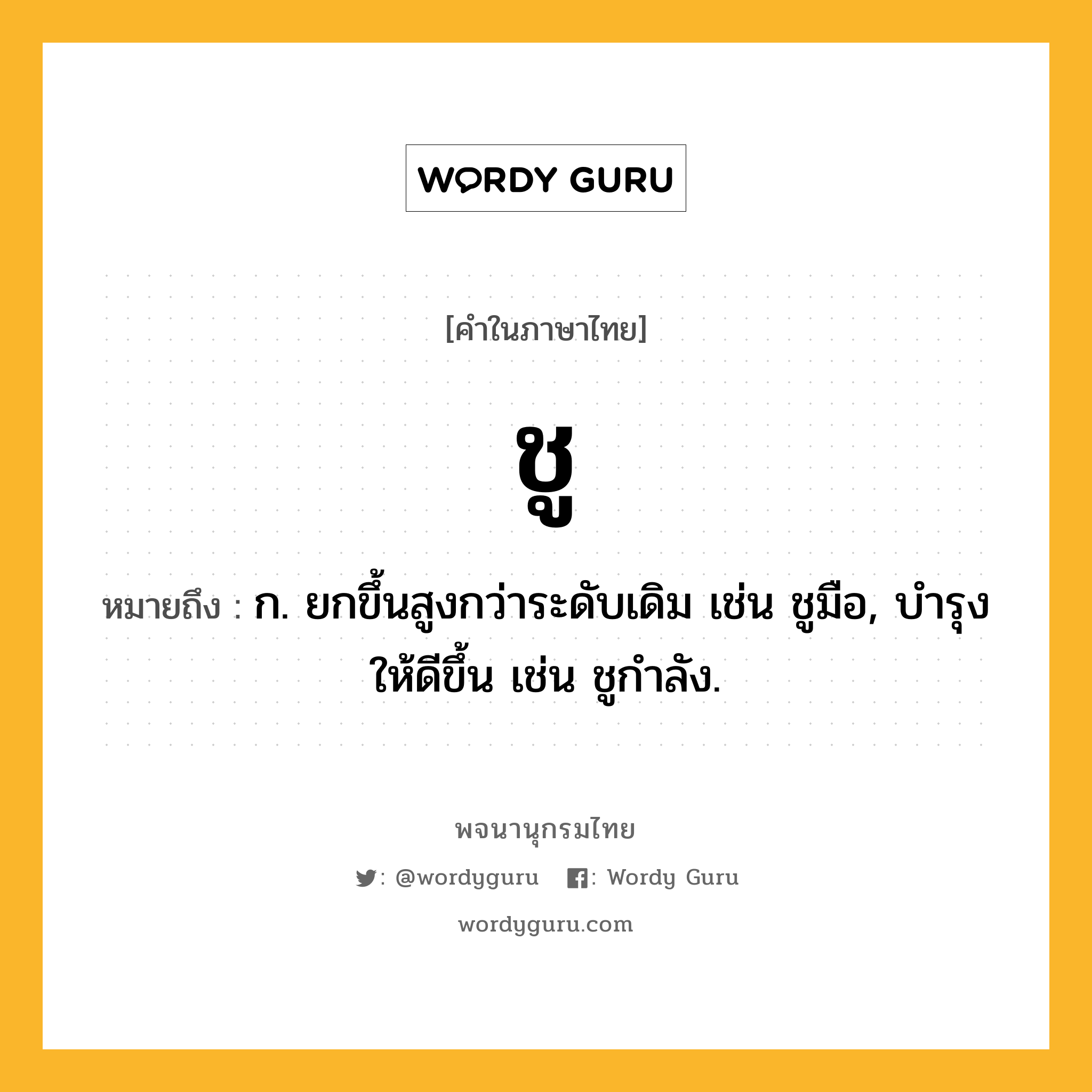 ชู ความหมาย หมายถึงอะไร?, คำในภาษาไทย ชู หมายถึง ก. ยกขึ้นสูงกว่าระดับเดิม เช่น ชูมือ, บํารุงให้ดีขึ้น เช่น ชูกําลัง.