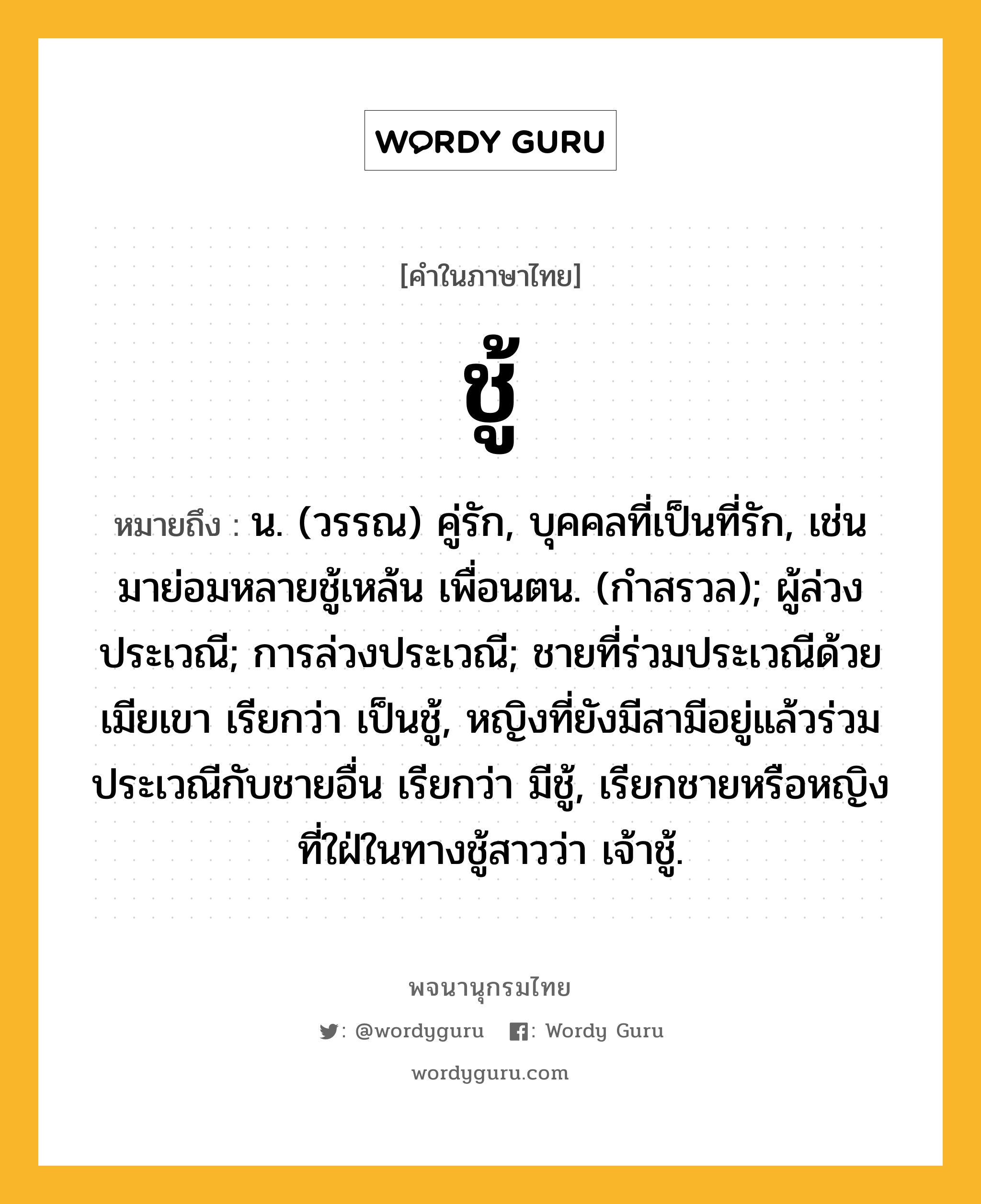 ชู้ ความหมาย หมายถึงอะไร?, คำในภาษาไทย ชู้ หมายถึง น. (วรรณ) คู่รัก, บุคคลที่เป็นที่รัก, เช่น มาย่อมหลายชู้เหล้น เพื่อนตน. (กำสรวล); ผู้ล่วงประเวณี; การล่วงประเวณี; ชายที่ร่วมประเวณีด้วยเมียเขา เรียกว่า เป็นชู้, หญิงที่ยังมีสามีอยู่แล้วร่วมประเวณีกับชายอื่น เรียกว่า มีชู้, เรียกชายหรือหญิงที่ใฝ่ในทางชู้สาวว่า เจ้าชู้.