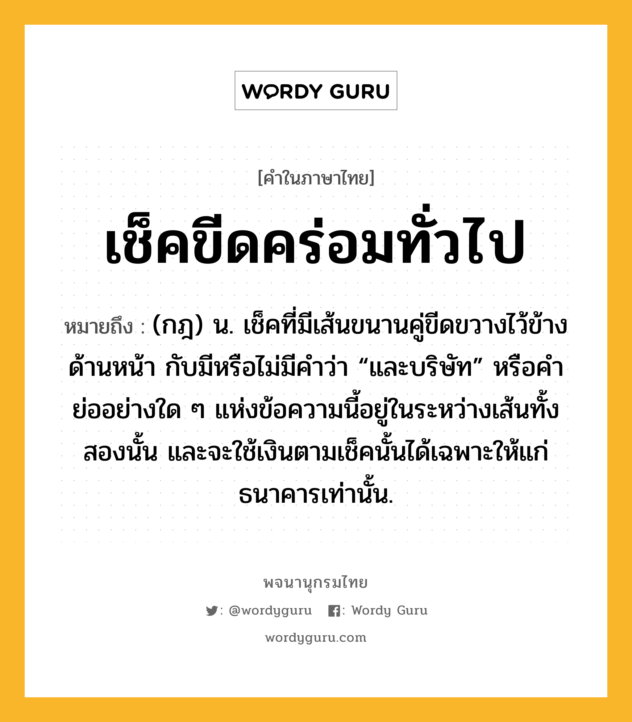 เช็คขีดคร่อมทั่วไป ความหมาย หมายถึงอะไร?, คำในภาษาไทย เช็คขีดคร่อมทั่วไป หมายถึง (กฎ) น. เช็คที่มีเส้นขนานคู่ขีดขวางไว้ข้างด้านหน้า กับมีหรือไม่มีคำว่า “และบริษัท” หรือคำย่ออย่างใด ๆ แห่งข้อความนี้อยู่ในระหว่างเส้นทั้งสองนั้น และจะใช้เงินตามเช็คนั้นได้เฉพาะให้แก่ธนาคารเท่านั้น.