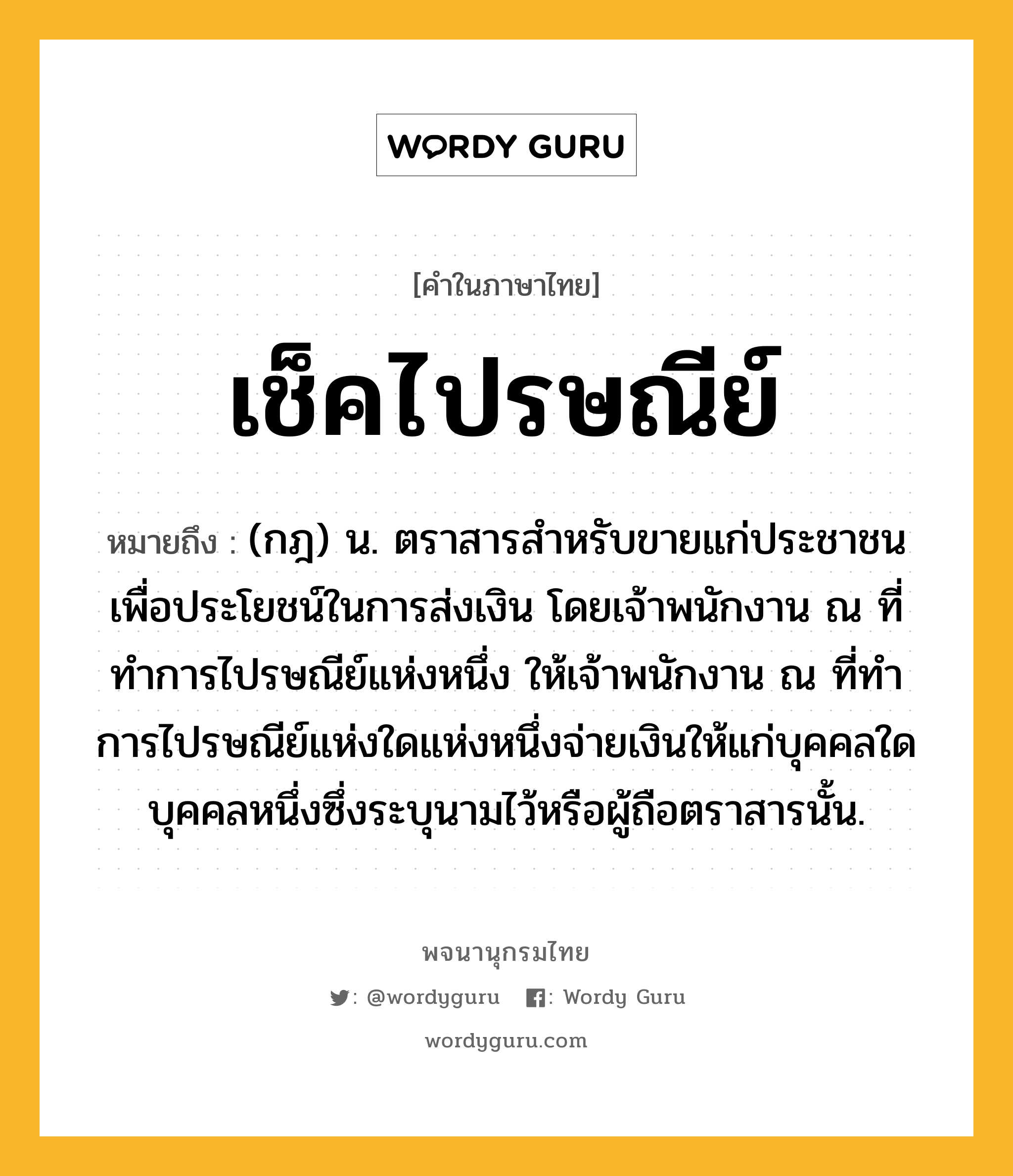 เช็คไปรษณีย์ ความหมาย หมายถึงอะไร?, คำในภาษาไทย เช็คไปรษณีย์ หมายถึง (กฎ) น. ตราสารสําหรับขายแก่ประชาชนเพื่อประโยชน์ในการส่งเงิน โดยเจ้าพนักงาน ณ ที่ทําการไปรษณีย์แห่งหนึ่ง ให้เจ้าพนักงาน ณ ที่ทําการไปรษณีย์แห่งใดแห่งหนึ่งจ่ายเงินให้แก่บุคคลใดบุคคลหนึ่งซึ่งระบุนามไว้หรือผู้ถือตราสารนั้น.