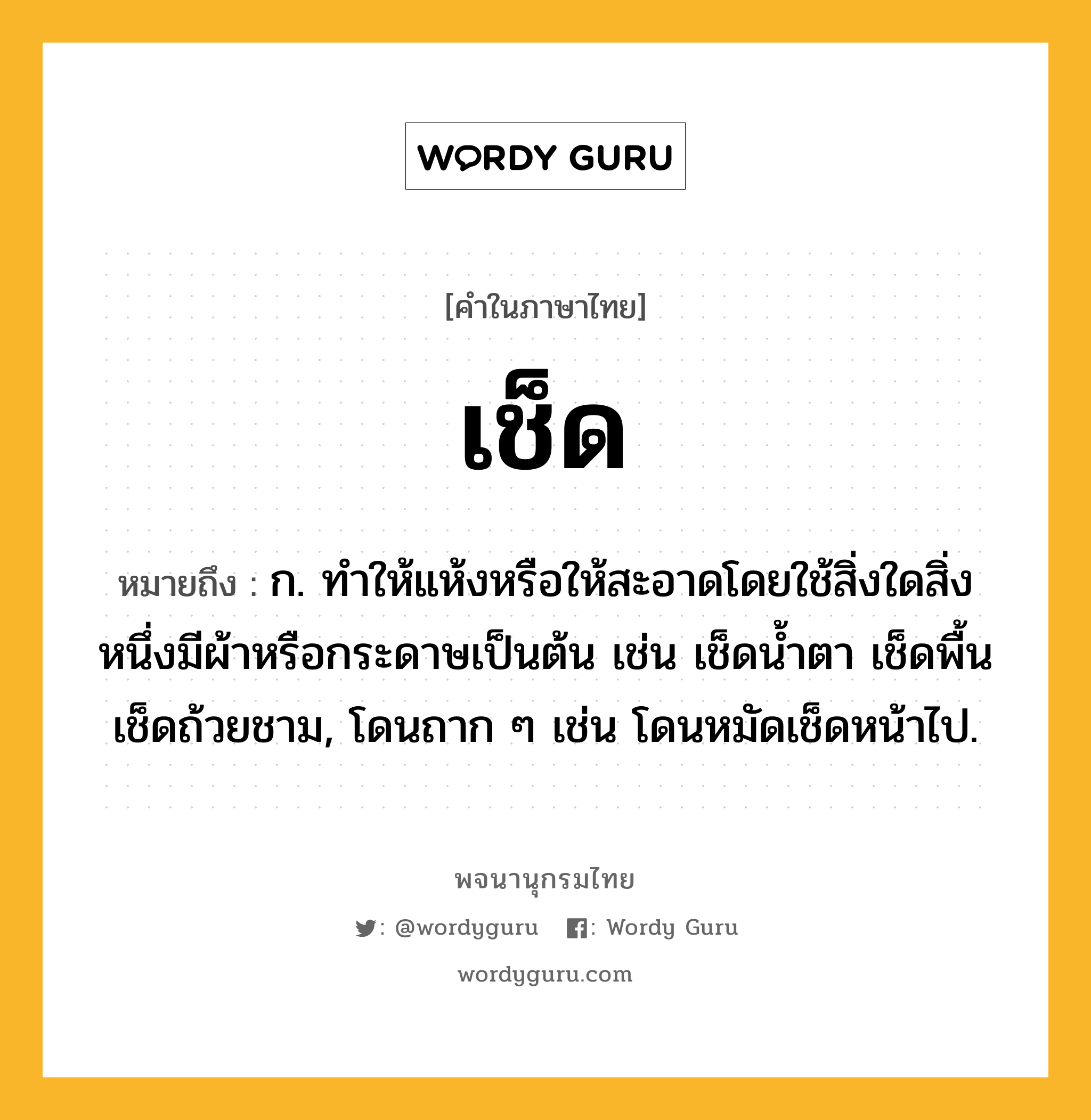 เช็ด ความหมาย หมายถึงอะไร?, คำในภาษาไทย เช็ด หมายถึง ก. ทําให้แห้งหรือให้สะอาดโดยใช้สิ่งใดสิ่งหนึ่งมีผ้าหรือกระดาษเป็นต้น เช่น เช็ดนํ้าตา เช็ดพื้น เช็ดถ้วยชาม, โดนถาก ๆ เช่น โดนหมัดเช็ดหน้าไป.