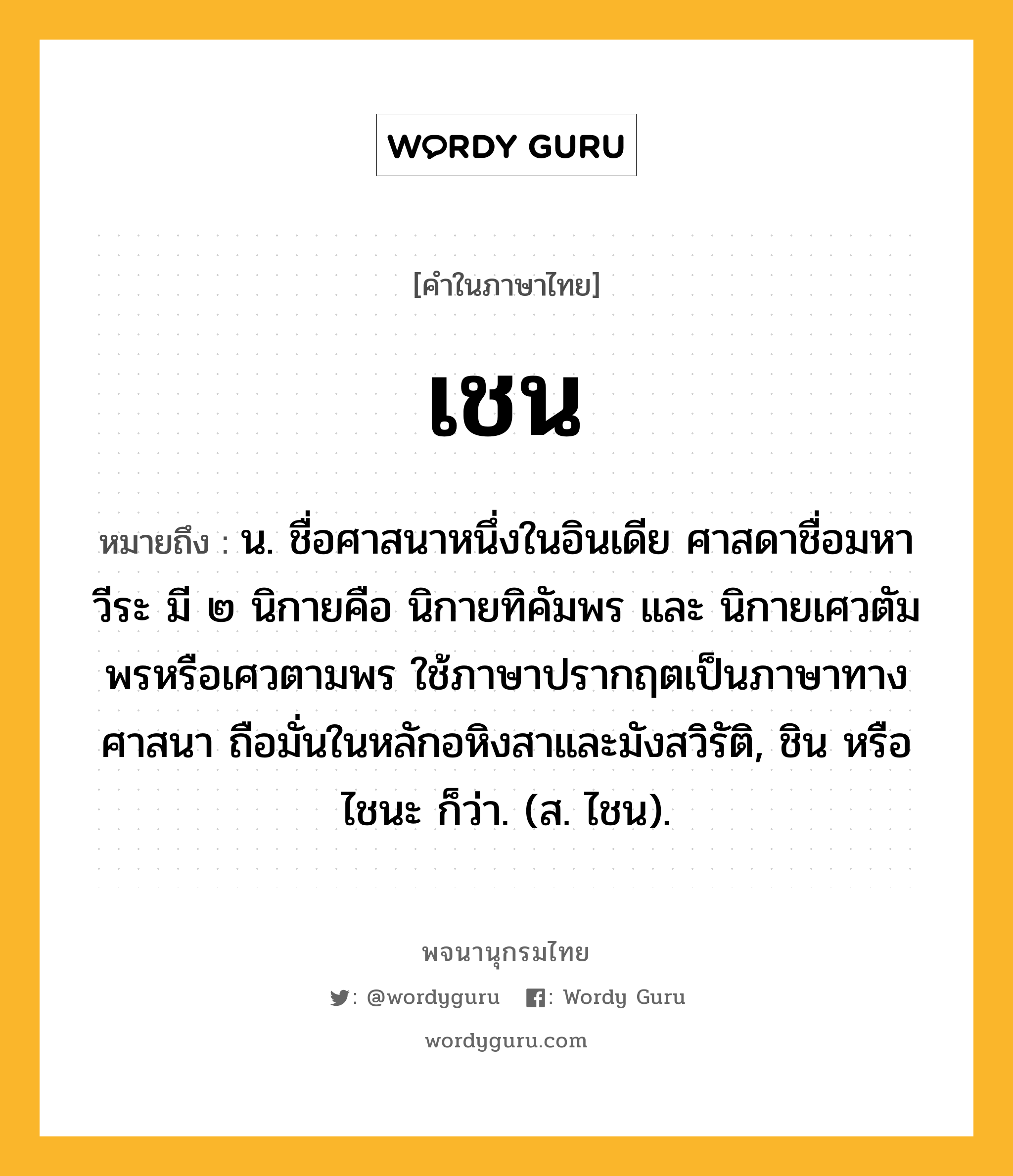 เชน ความหมาย หมายถึงอะไร?, คำในภาษาไทย เชน หมายถึง น. ชื่อศาสนาหนึ่งในอินเดีย ศาสดาชื่อมหาวีระ มี ๒ นิกายคือ นิกายทิคัมพร และ นิกายเศวตัมพรหรือเศวตามพร ใช้ภาษาปรากฤตเป็นภาษาทางศาสนา ถือมั่นในหลักอหิงสาและมังสวิรัติ, ชิน หรือ ไชนะ ก็ว่า. (ส. ไชน).