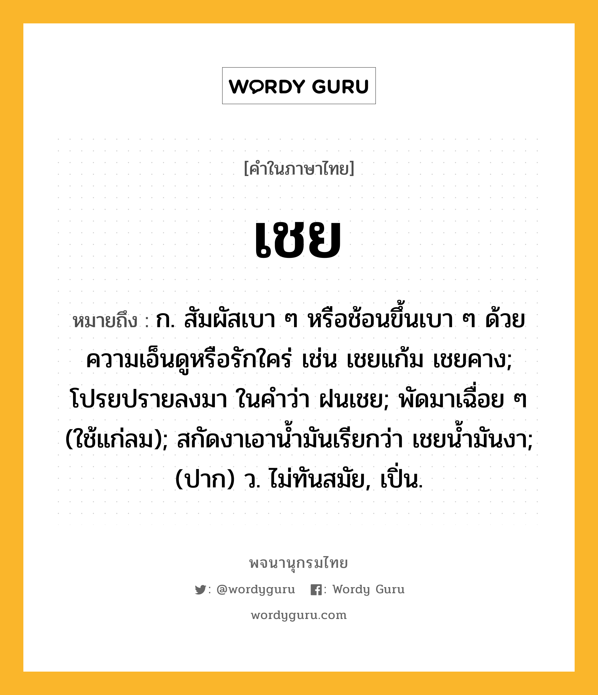 เชย ความหมาย หมายถึงอะไร?, คำในภาษาไทย เชย หมายถึง ก. สัมผัสเบา ๆ หรือช้อนขึ้นเบา ๆ ด้วยความเอ็นดูหรือรักใคร่ เช่น เชยแก้ม เชยคาง; โปรยปรายลงมา ในคําว่า ฝนเชย; พัดมาเฉื่อย ๆ (ใช้แก่ลม); สกัดงาเอานํ้ามันเรียกว่า เชยนํ้ามันงา; (ปาก) ว. ไม่ทันสมัย, เปิ่น.