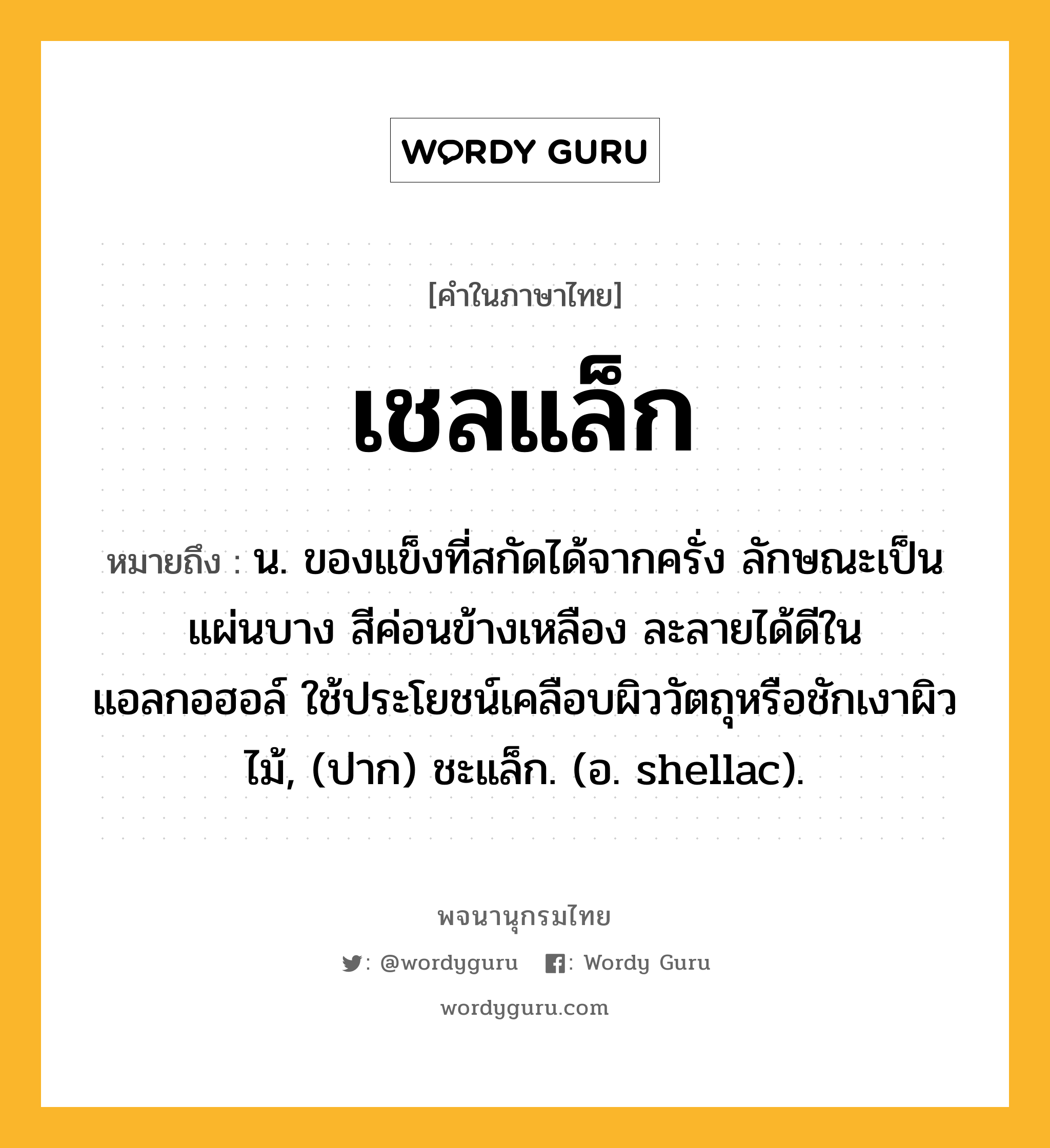 เชลแล็ก ความหมาย หมายถึงอะไร?, คำในภาษาไทย เชลแล็ก หมายถึง น. ของแข็งที่สกัดได้จากครั่ง ลักษณะเป็นแผ่นบาง สีค่อนข้างเหลือง ละลายได้ดีในแอลกอฮอล์ ใช้ประโยชน์เคลือบผิววัตถุหรือชักเงาผิวไม้, (ปาก) ชะแล็ก. (อ. shellac).