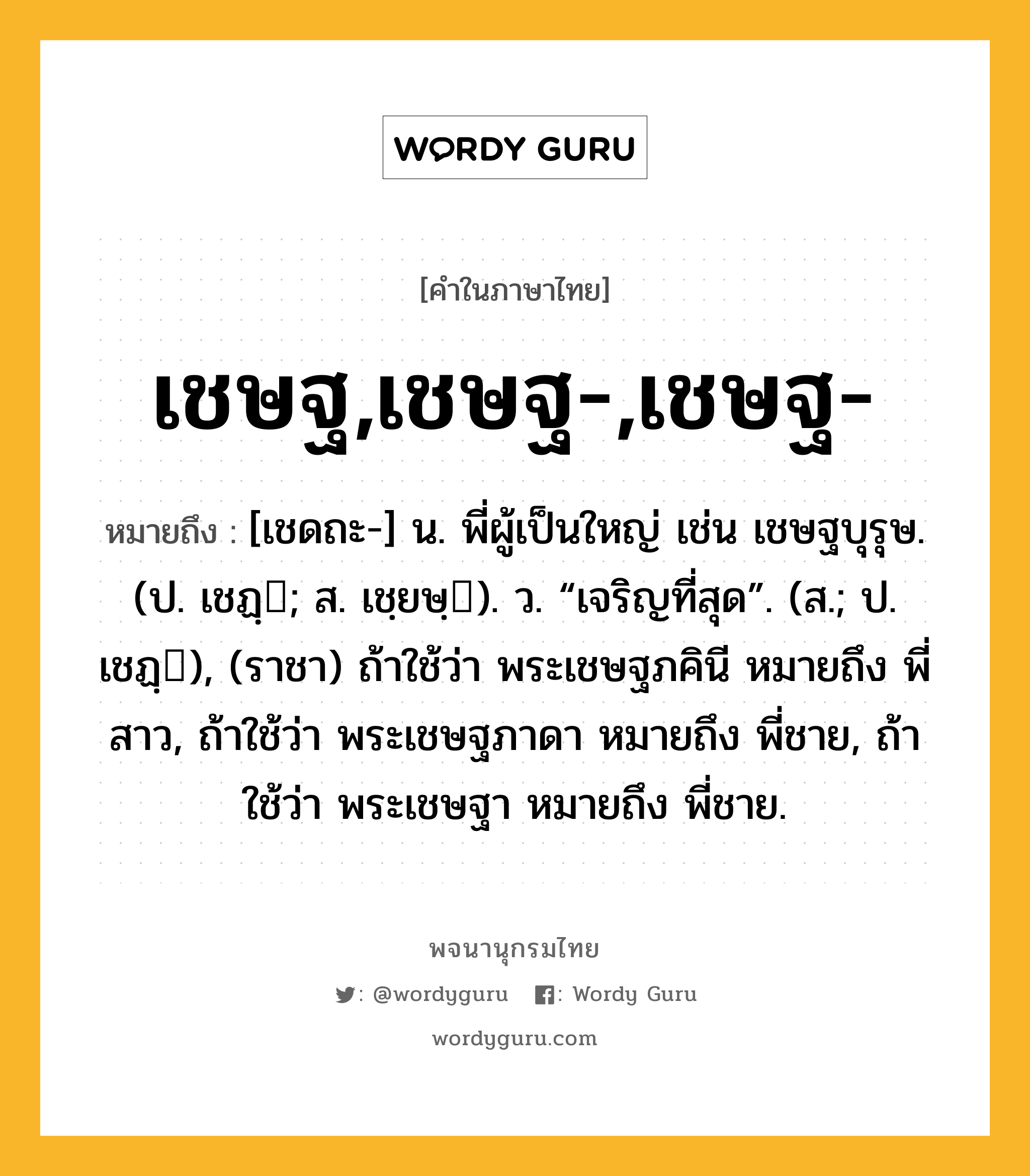 เชษฐ,เชษฐ-,เชษฐ- ความหมาย หมายถึงอะไร?, คำในภาษาไทย เชษฐ,เชษฐ-,เชษฐ- หมายถึง [เชดถะ-] น. พี่ผู้เป็นใหญ่ เช่น เชษฐบุรุษ. (ป. เชฏฺ; ส. เชฺยษฺ). ว. “เจริญที่สุด”. (ส.; ป. เชฏฺ), (ราชา) ถ้าใช้ว่า พระเชษฐภคินี หมายถึง พี่สาว, ถ้าใช้ว่า พระเชษฐภาดา หมายถึง พี่ชาย, ถ้าใช้ว่า พระเชษฐา หมายถึง พี่ชาย.