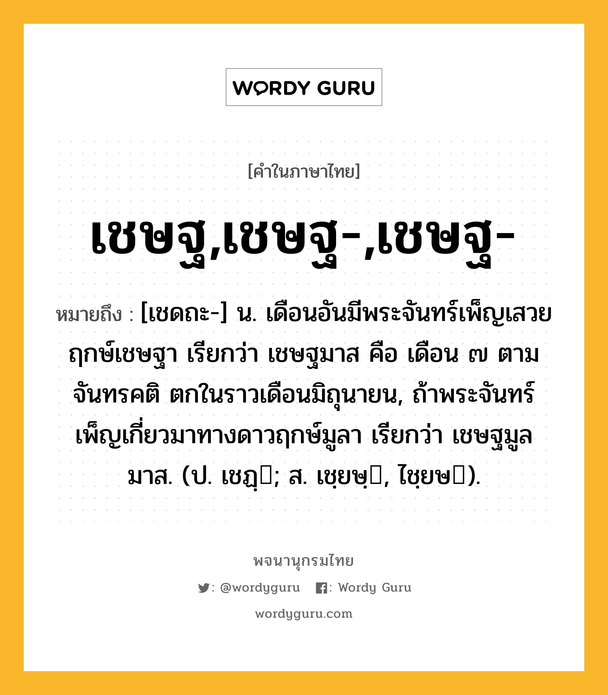 เชษฐ,เชษฐ-,เชษฐ- ความหมาย หมายถึงอะไร?, คำในภาษาไทย เชษฐ,เชษฐ-,เชษฐ- หมายถึง [เชดถะ-] น. เดือนอันมีพระจันทร์เพ็ญเสวยฤกษ์เชษฐา เรียกว่า เชษฐมาส คือ เดือน ๗ ตามจันทรคติ ตกในราวเดือนมิถุนายน, ถ้าพระจันทร์เพ็ญเกี่ยวมาทางดาวฤกษ์มูลา เรียกว่า เชษฐมูลมาส. (ป. เชฏฺ; ส. เชฺยษฺ, ไชฺยษ).