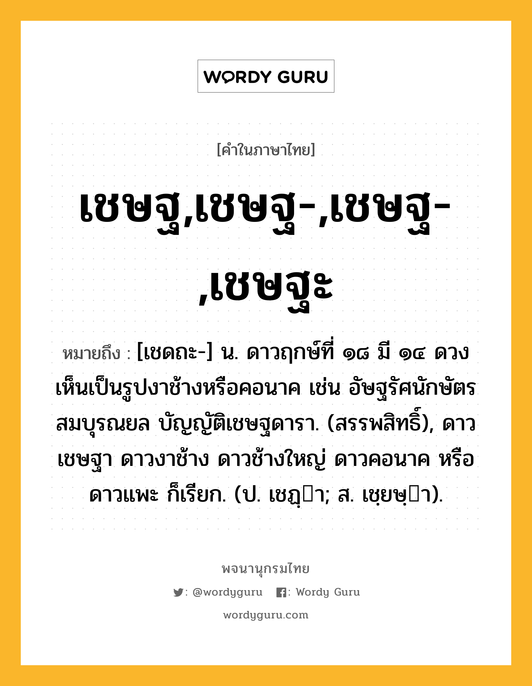 เชษฐ,เชษฐ-,เชษฐ-,เชษฐะ ความหมาย หมายถึงอะไร?, คำในภาษาไทย เชษฐ,เชษฐ-,เชษฐ-,เชษฐะ หมายถึง [เชดถะ-] น. ดาวฤกษ์ที่ ๑๘ มี ๑๔ ดวง เห็นเป็นรูปงาช้างหรือคอนาค เช่น อัษฐรัศนักษัตรสมบุรณยล บัญญัติเชษฐดารา. (สรรพสิทธิ์), ดาวเชษฐา ดาวงาช้าง ดาวช้างใหญ่ ดาวคอนาค หรือ ดาวแพะ ก็เรียก. (ป. เชฏฺา; ส. เชฺยษฺา).