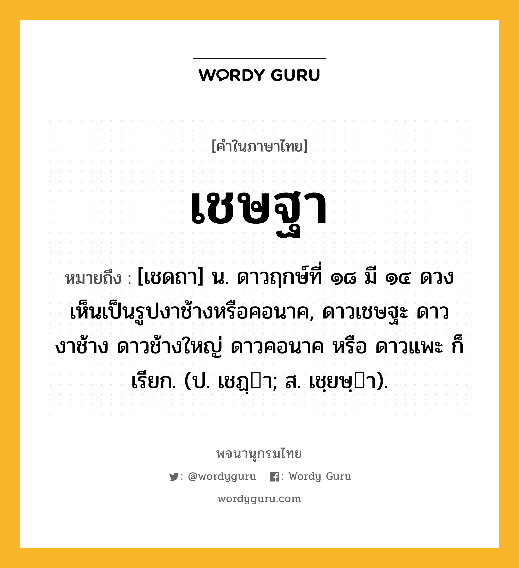 เชษฐา ความหมาย หมายถึงอะไร?, คำในภาษาไทย เชษฐา หมายถึง [เชดถา] น. ดาวฤกษ์ที่ ๑๘ มี ๑๔ ดวง เห็นเป็นรูปงาช้างหรือคอนาค, ดาวเชษฐะ ดาวงาช้าง ดาวช้างใหญ่ ดาวคอนาค หรือ ดาวแพะ ก็เรียก. (ป. เชฏฺา; ส. เชฺยษฺา).