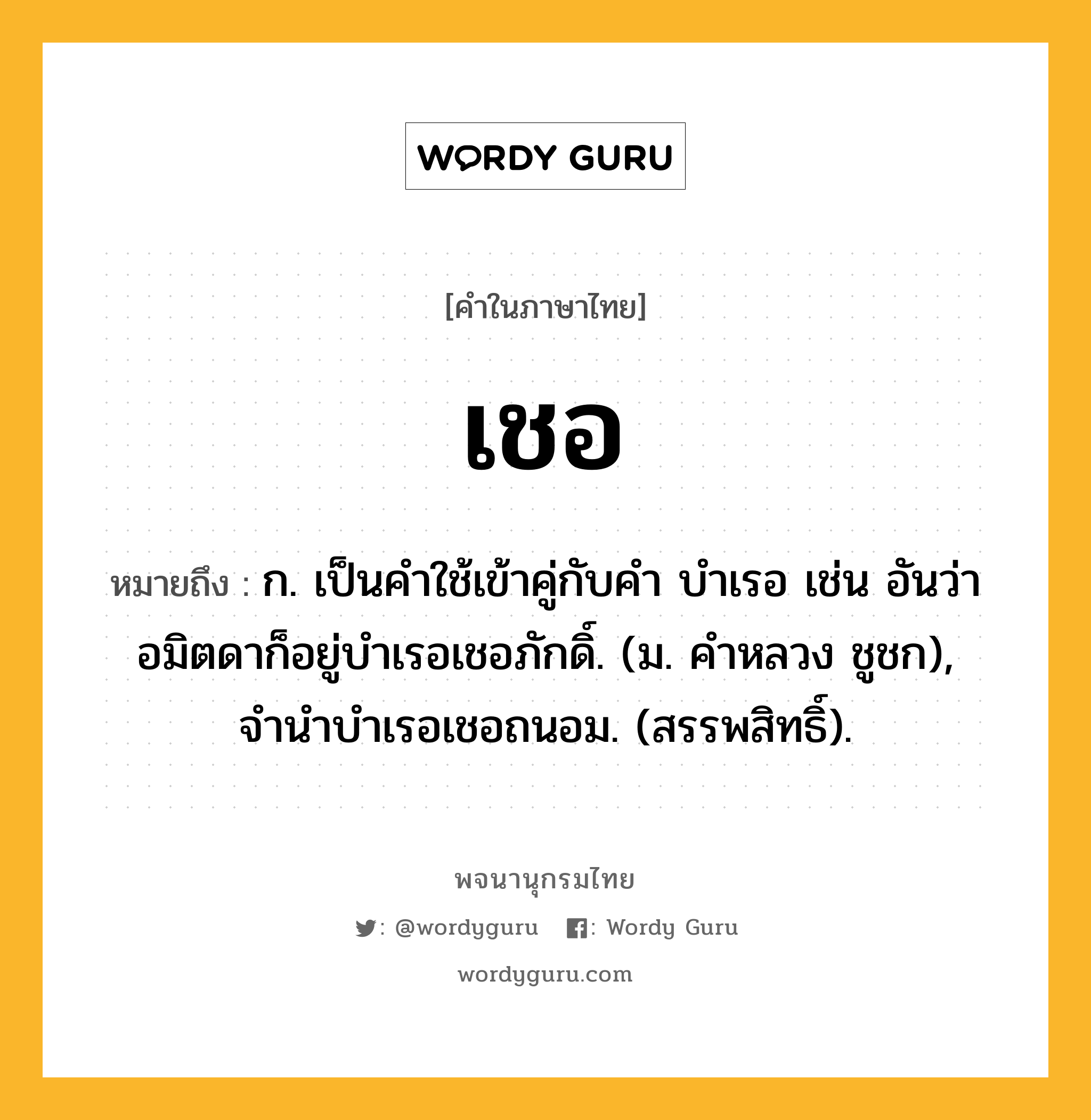 เชอ ความหมาย หมายถึงอะไร?, คำในภาษาไทย เชอ หมายถึง ก. เป็นคําใช้เข้าคู่กับคํา บําเรอ เช่น อันว่าอมิตดาก็อยู่บําเรอเชอภักดิ์. (ม. คําหลวง ชูชก), จํานําบําเรอเชอถนอม. (สรรพสิทธิ์).