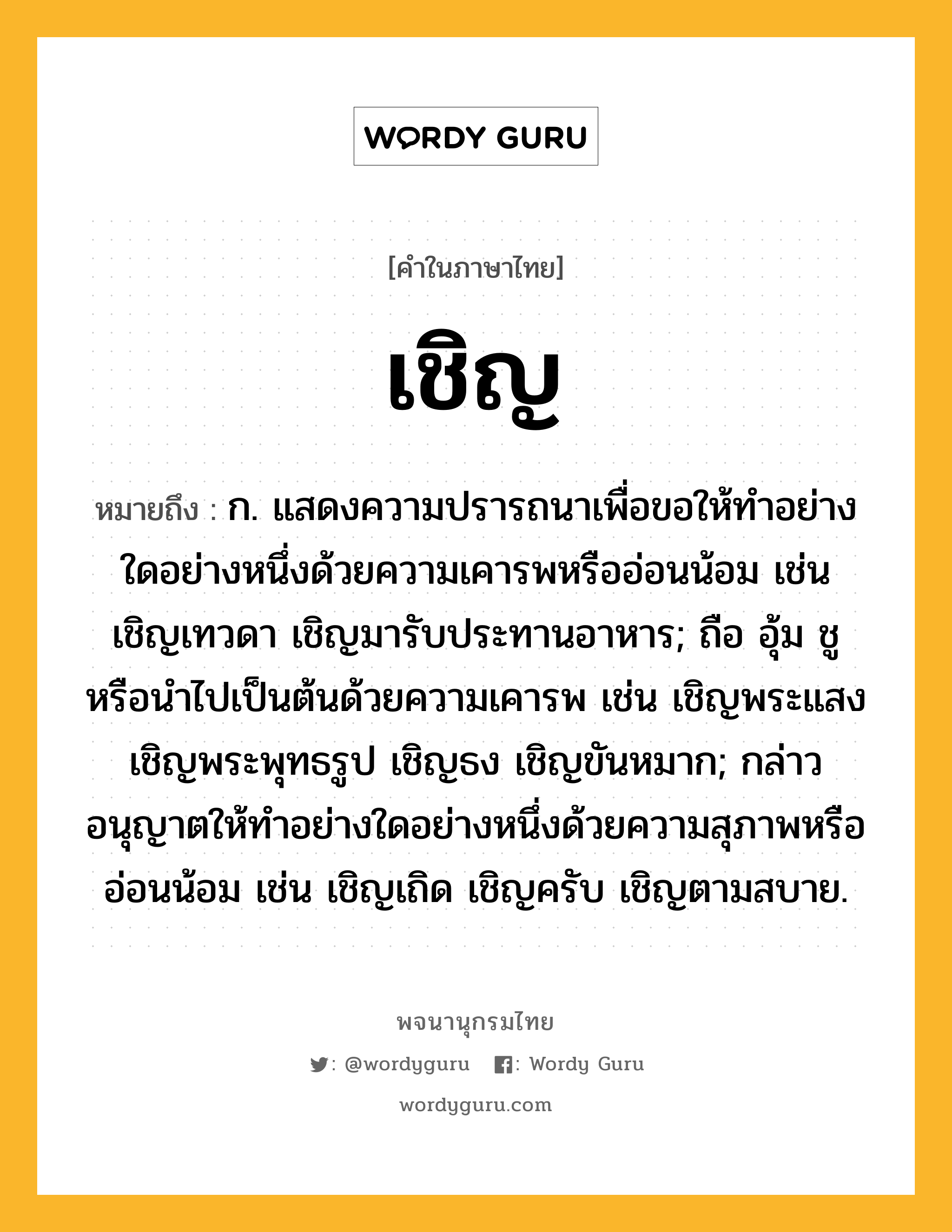 เชิญ ความหมาย หมายถึงอะไร?, คำในภาษาไทย เชิญ หมายถึง ก. แสดงความปรารถนาเพื่อขอให้ทําอย่างใดอย่างหนึ่งด้วยความเคารพหรืออ่อนน้อม เช่น เชิญเทวดา เชิญมารับประทานอาหาร; ถือ อุ้ม ชู หรือนําไปเป็นต้นด้วยความเคารพ เช่น เชิญพระแสง เชิญพระพุทธรูป เชิญธง เชิญขันหมาก; กล่าวอนุญาตให้ทําอย่างใดอย่างหนึ่งด้วยความสุภาพหรืออ่อนน้อม เช่น เชิญเถิด เชิญครับ เชิญตามสบาย.