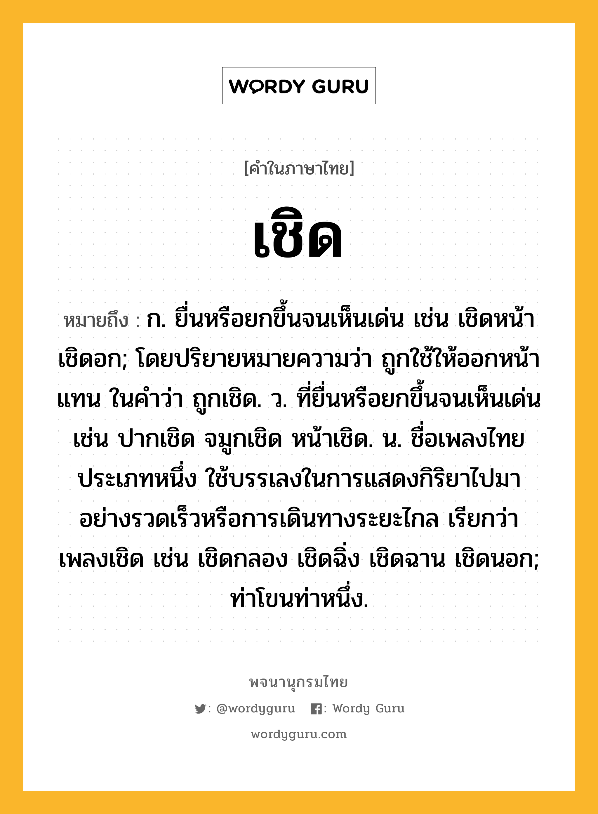 เชิด ความหมาย หมายถึงอะไร?, คำในภาษาไทย เชิด หมายถึง ก. ยื่นหรือยกขึ้นจนเห็นเด่น เช่น เชิดหน้า เชิดอก; โดยปริยายหมายความว่า ถูกใช้ให้ออกหน้าแทน ในคําว่า ถูกเชิด. ว. ที่ยื่นหรือยกขึ้นจนเห็นเด่น เช่น ปากเชิด จมูกเชิด หน้าเชิด. น. ชื่อเพลงไทยประเภทหนึ่ง ใช้บรรเลงในการแสดงกิริยาไปมาอย่างรวดเร็วหรือการเดินทางระยะไกล เรียกว่า เพลงเชิด เช่น เชิดกลอง เชิดฉิ่ง เชิดฉาน เชิดนอก; ท่าโขนท่าหนึ่ง.