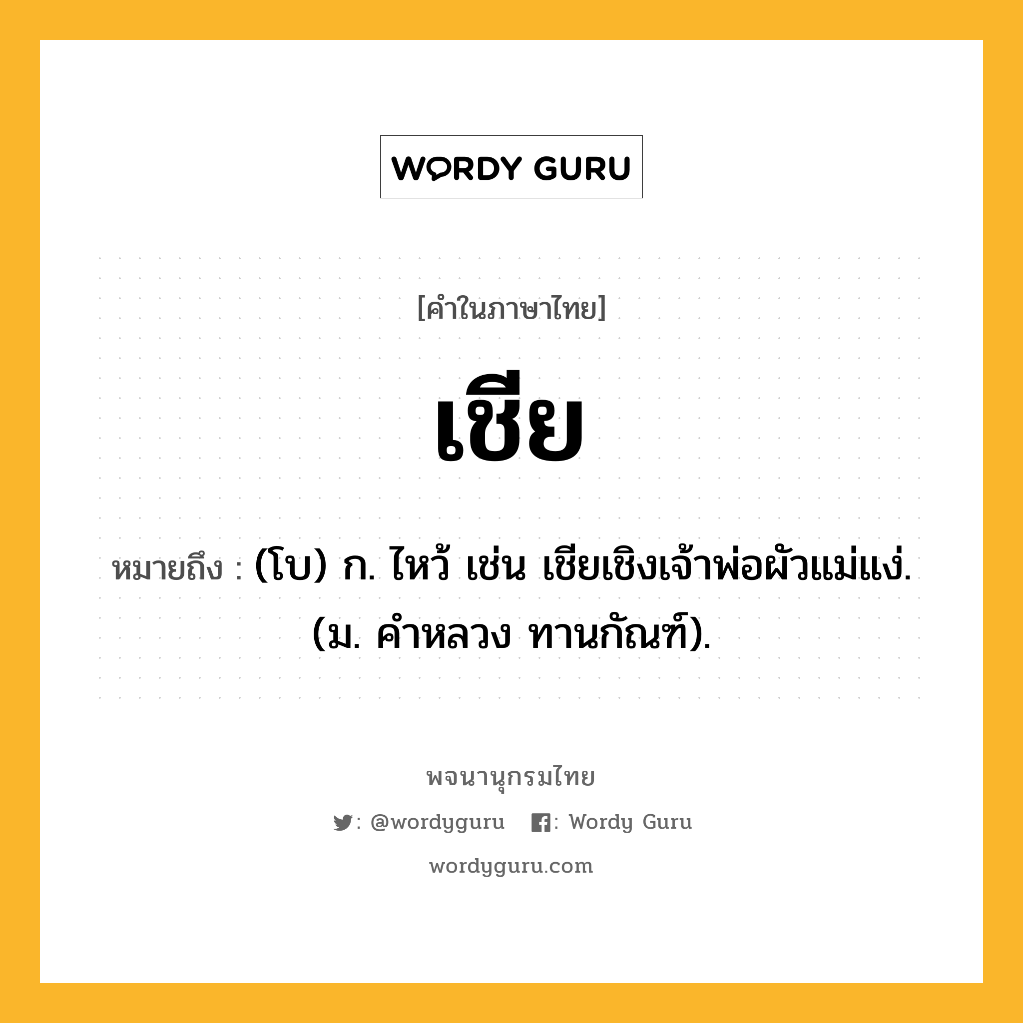 เชีย ความหมาย หมายถึงอะไร?, คำในภาษาไทย เชีย หมายถึง (โบ) ก. ไหว้ เช่น เชียเชิงเจ้าพ่อผัวแม่แง่. (ม. คําหลวง ทานกัณฑ์).