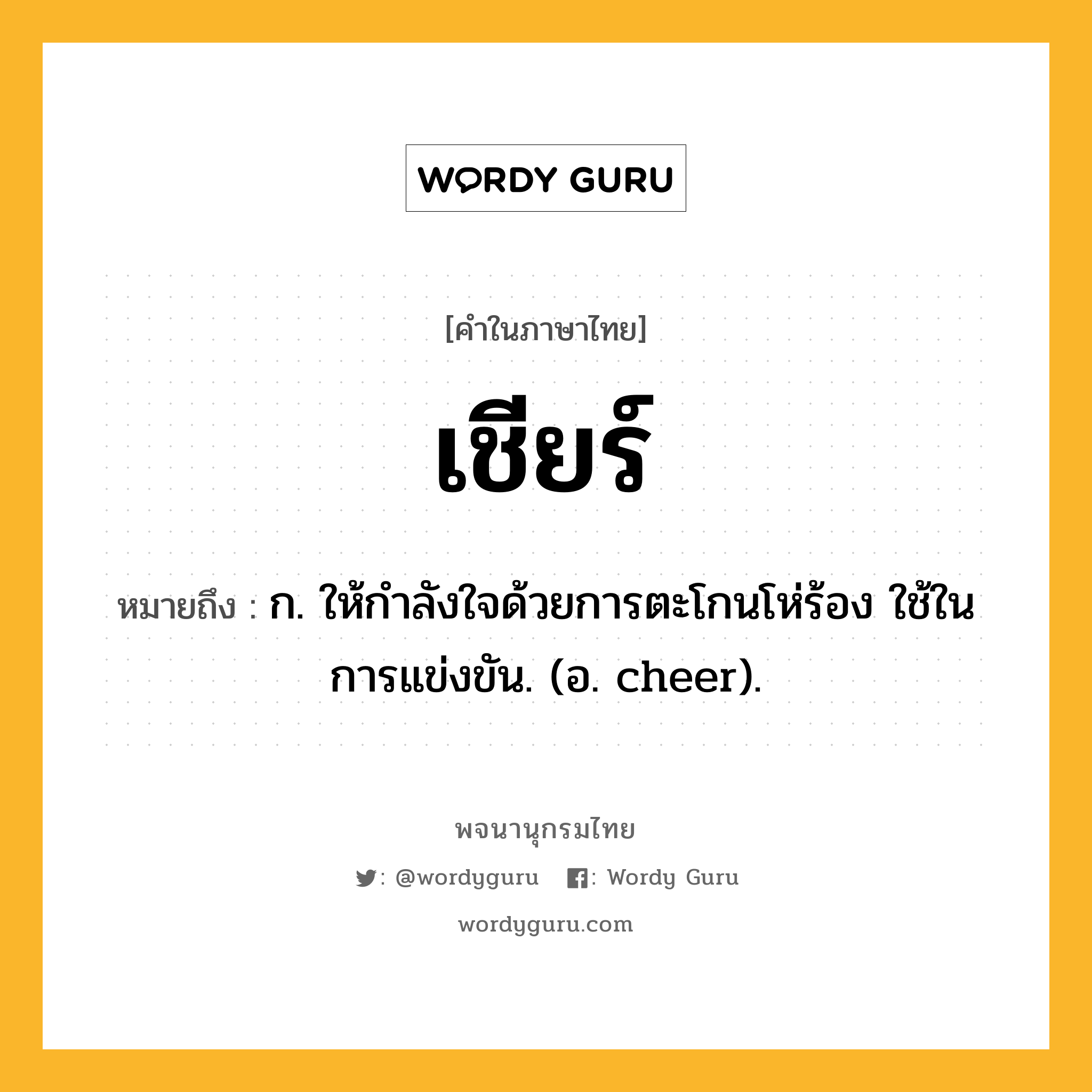 เชียร์ ความหมาย หมายถึงอะไร?, คำในภาษาไทย เชียร์ หมายถึง ก. ให้กําลังใจด้วยการตะโกนโห่ร้อง ใช้ในการแข่งขัน. (อ. cheer).