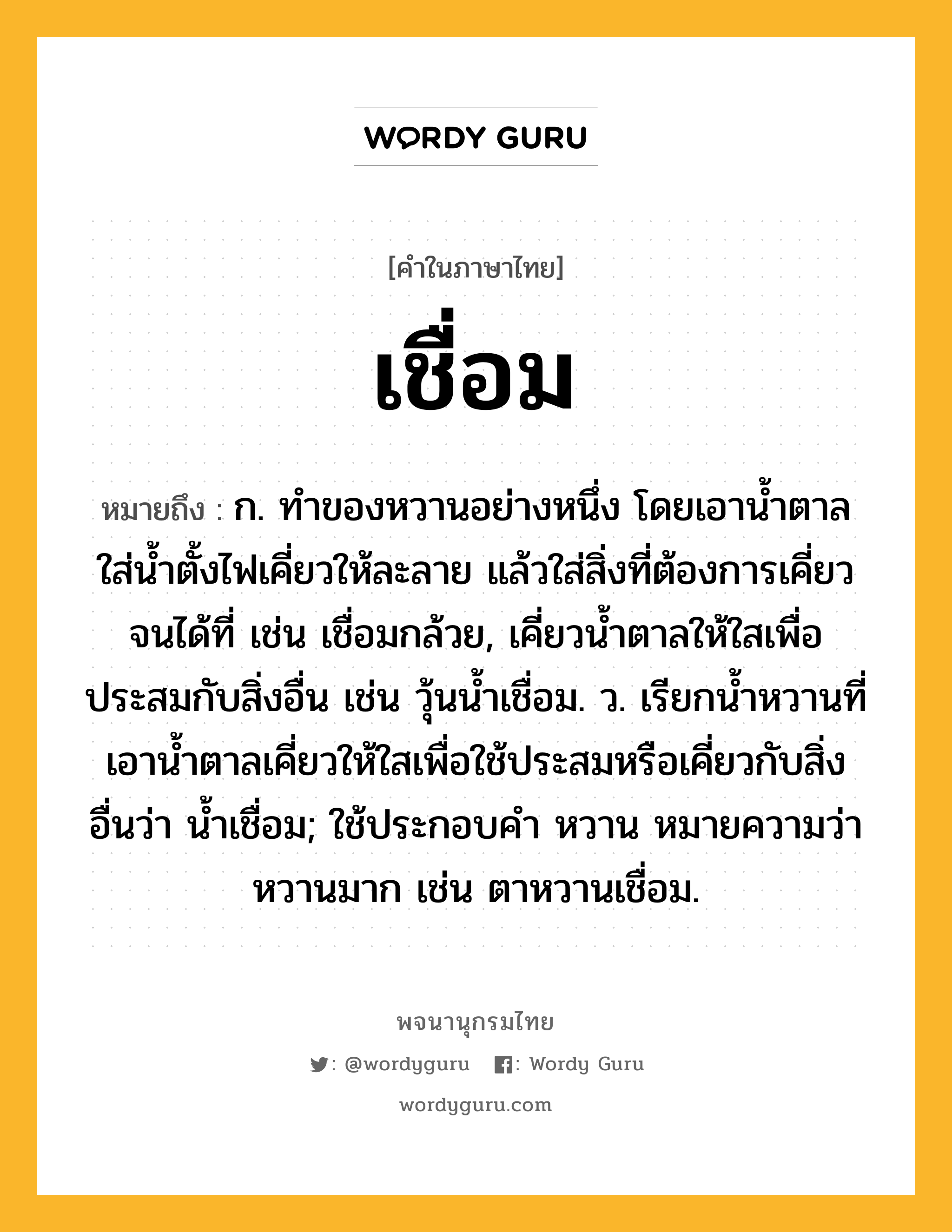 เชื่อม ความหมาย หมายถึงอะไร?, คำในภาษาไทย เชื่อม หมายถึง ก. ทําของหวานอย่างหนึ่ง โดยเอานํ้าตาลใส่นํ้าตั้งไฟเคี่ยวให้ละลาย แล้วใส่สิ่งที่ต้องการเคี่ยวจนได้ที่ เช่น เชื่อมกล้วย, เคี่ยวนํ้าตาลให้ใสเพื่อประสมกับสิ่งอื่น เช่น วุ้นนํ้าเชื่อม. ว. เรียกนํ้าหวานที่เอานํ้าตาลเคี่ยวให้ใสเพื่อใช้ประสมหรือเคี่ยวกับสิ่งอื่นว่า นํ้าเชื่อม; ใช้ประกอบคำ หวาน หมายความว่า หวานมาก เช่น ตาหวานเชื่อม.