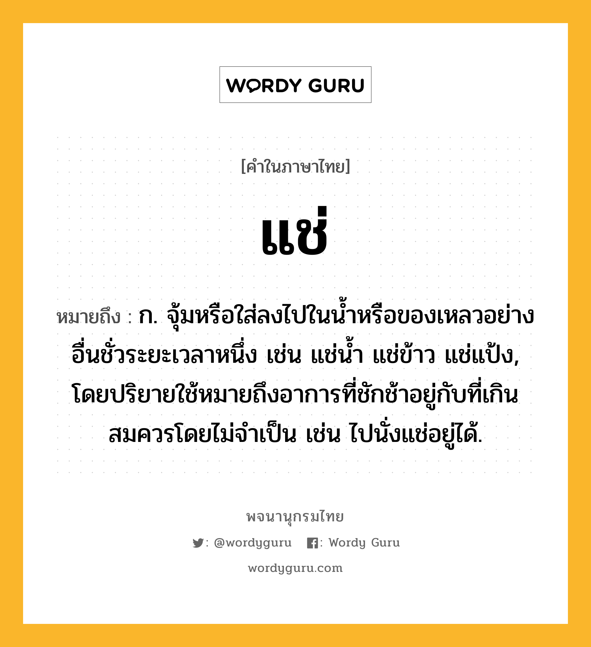 แช่ ความหมาย หมายถึงอะไร?, คำในภาษาไทย แช่ หมายถึง ก. จุ้มหรือใส่ลงไปในนํ้าหรือของเหลวอย่างอื่นชั่วระยะเวลาหนึ่ง เช่น แช่นํ้า แช่ข้าว แช่แป้ง, โดยปริยายใช้หมายถึงอาการที่ชักช้าอยู่กับที่เกินสมควรโดยไม่จําเป็น เช่น ไปนั่งแช่อยู่ได้.