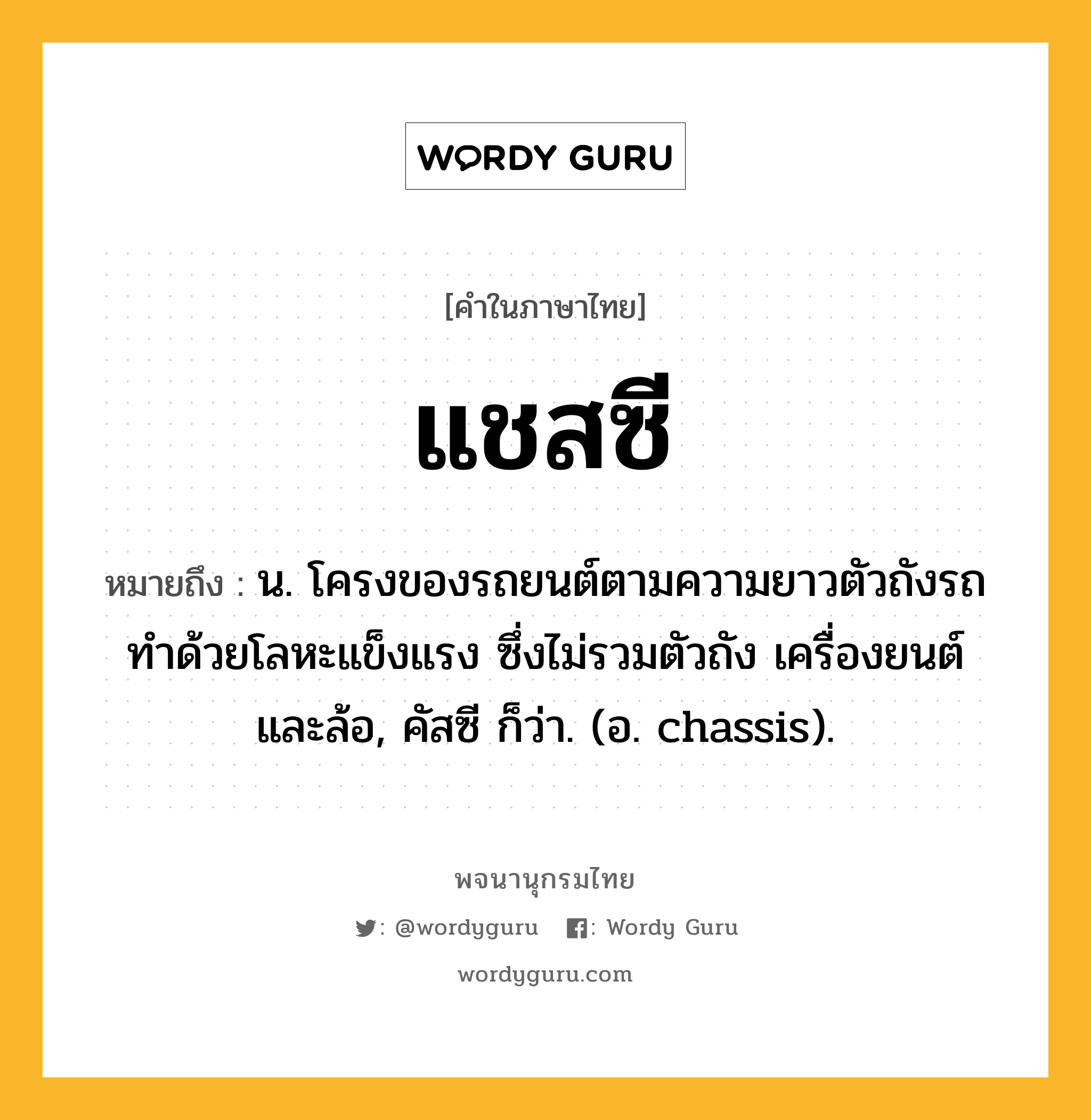 แชสซี ความหมาย หมายถึงอะไร?, คำในภาษาไทย แชสซี หมายถึง น. โครงของรถยนต์ตามความยาวตัวถังรถ ทำด้วยโลหะแข็งแรง ซึ่งไม่รวมตัวถัง เครื่องยนต์ และล้อ, คัสซี ก็ว่า. (อ. chassis).