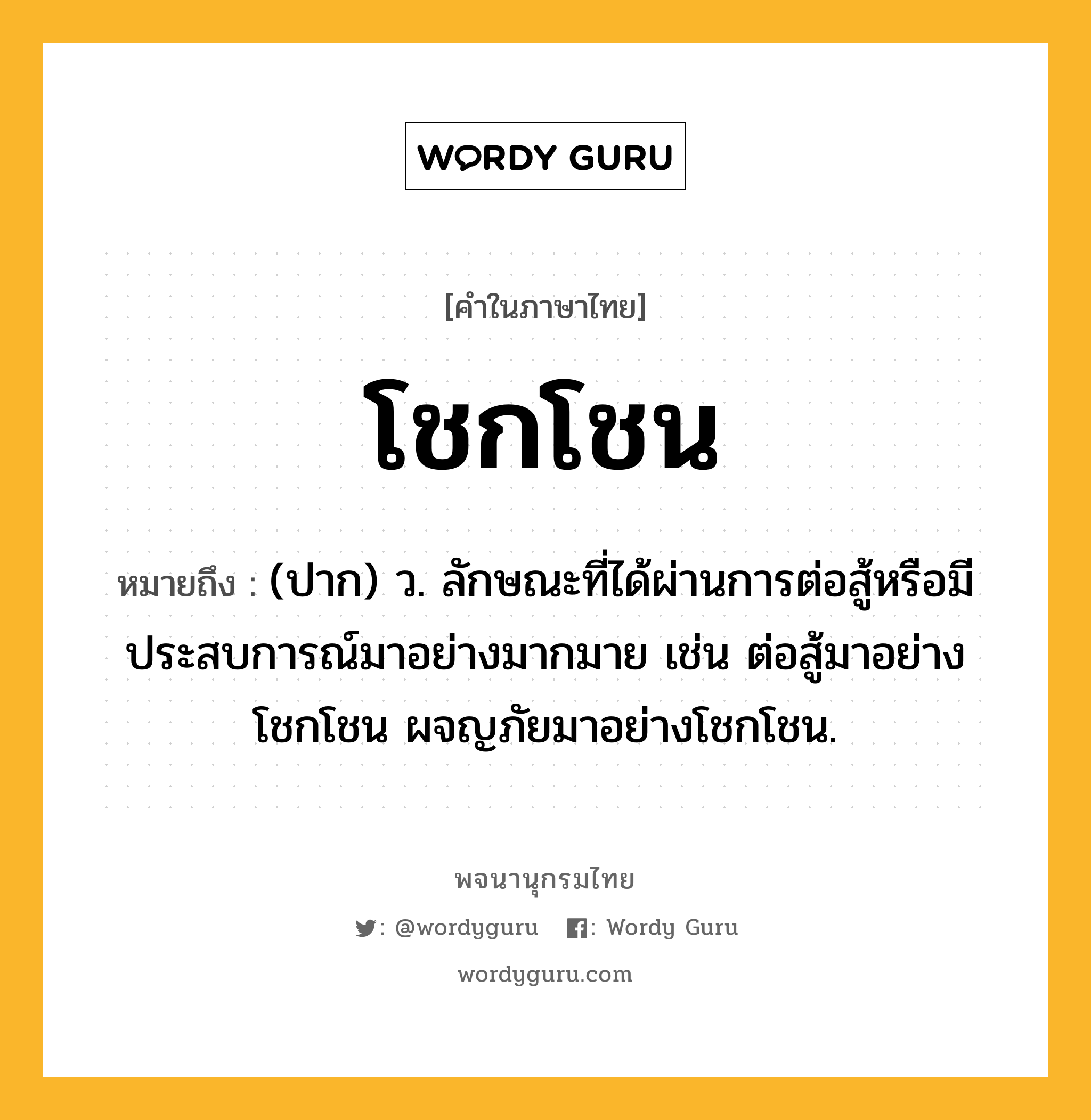 โชกโชน ความหมาย หมายถึงอะไร?, คำในภาษาไทย โชกโชน หมายถึง (ปาก) ว. ลักษณะที่ได้ผ่านการต่อสู้หรือมีประสบการณ์มาอย่างมากมาย เช่น ต่อสู้มาอย่างโชกโชน ผจญภัยมาอย่างโชกโชน.