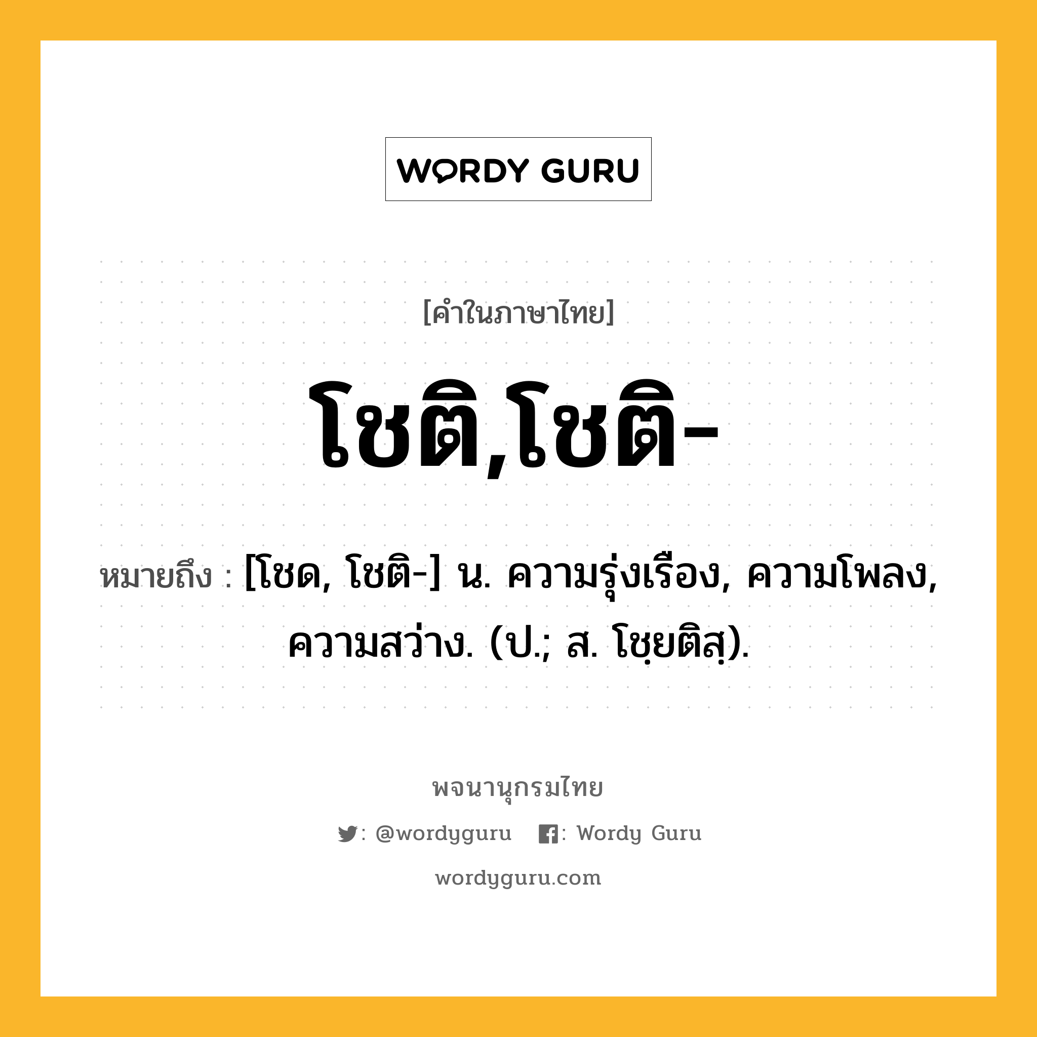 โชติ,โชติ- ความหมาย หมายถึงอะไร?, คำในภาษาไทย โชติ,โชติ- หมายถึง [โชด, โชติ-] น. ความรุ่งเรือง, ความโพลง, ความสว่าง. (ป.; ส. โชฺยติสฺ).