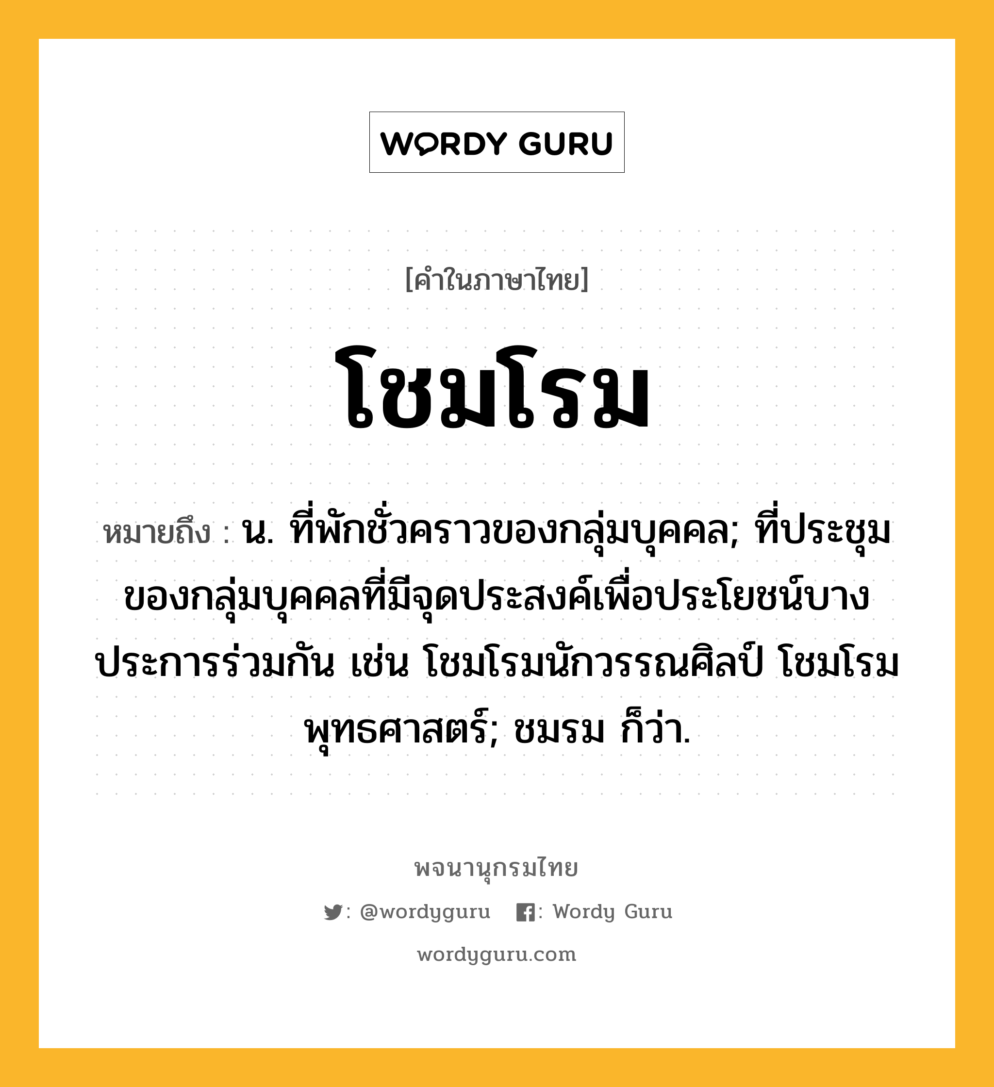 โชมโรม ความหมาย หมายถึงอะไร?, คำในภาษาไทย โชมโรม หมายถึง น. ที่พักชั่วคราวของกลุ่มบุคคล; ที่ประชุมของกลุ่มบุคคลที่มีจุดประสงค์เพื่อประโยชน์บางประการร่วมกัน เช่น โชมโรมนักวรรณศิลป์ โชมโรมพุทธศาสตร์; ชมรม ก็ว่า.