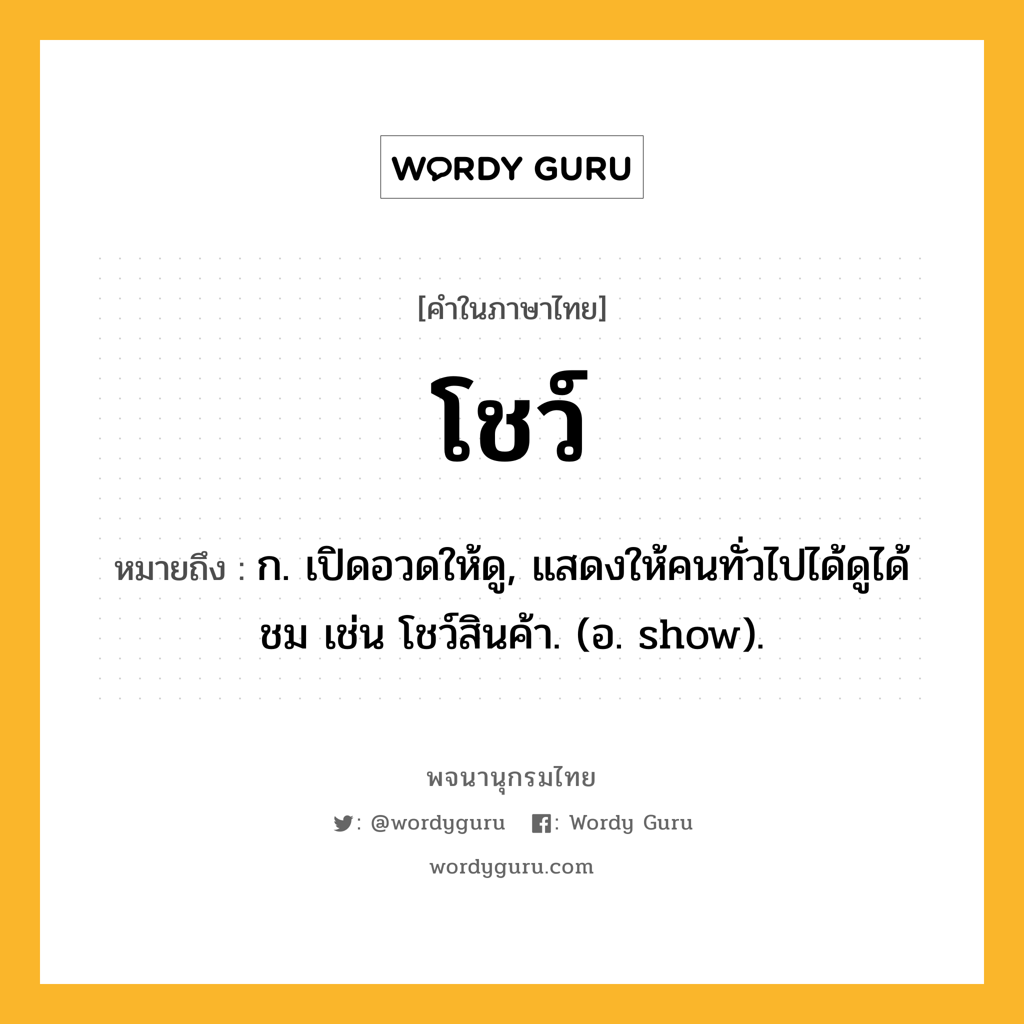 โชว์ ความหมาย หมายถึงอะไร?, คำในภาษาไทย โชว์ หมายถึง ก. เปิดอวดให้ดู, แสดงให้คนทั่วไปได้ดูได้ชม เช่น โชว์สินค้า. (อ. show).