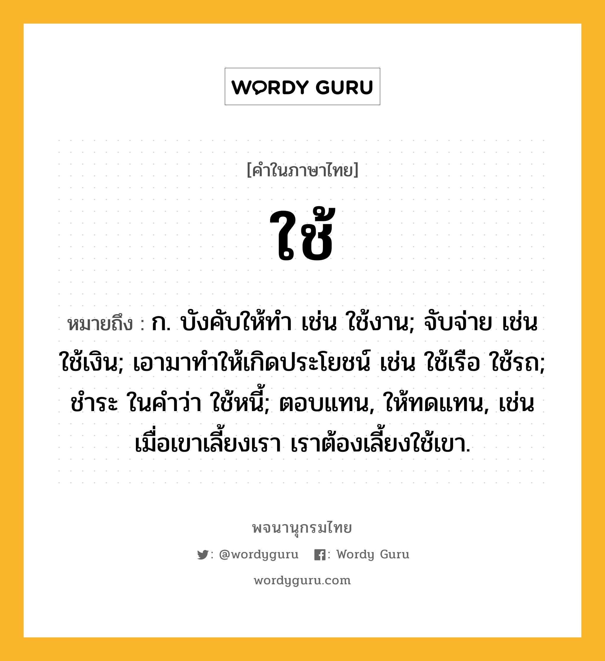 ใช้ ความหมาย หมายถึงอะไร?, คำในภาษาไทย ใช้ หมายถึง ก. บังคับให้ทํา เช่น ใช้งาน; จับจ่าย เช่น ใช้เงิน; เอามาทําให้เกิดประโยชน์ เช่น ใช้เรือ ใช้รถ; ชําระ ในคําว่า ใช้หนี้; ตอบแทน, ให้ทดแทน, เช่น เมื่อเขาเลี้ยงเรา เราต้องเลี้ยงใช้เขา.