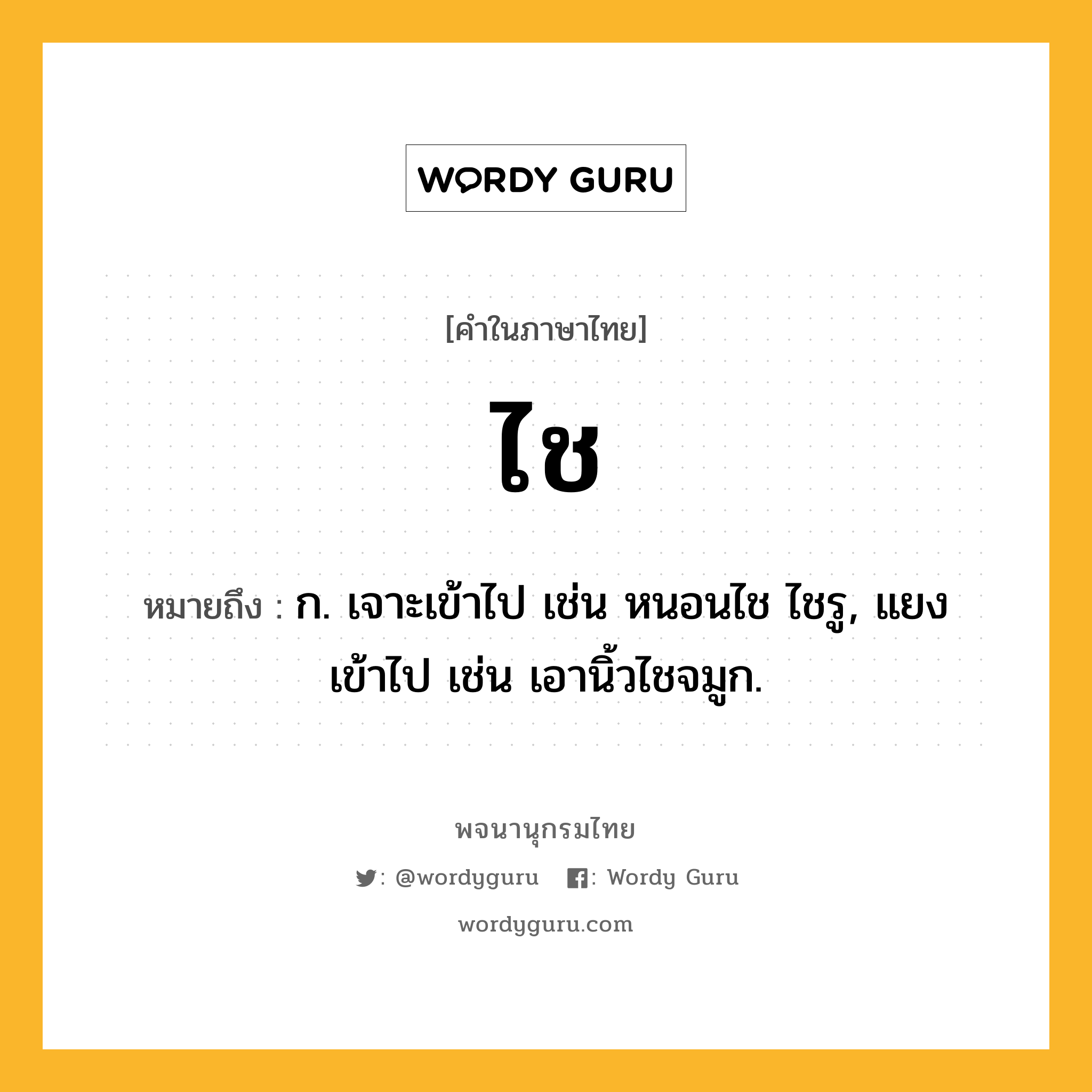 ไช ความหมาย หมายถึงอะไร?, คำในภาษาไทย ไช หมายถึง ก. เจาะเข้าไป เช่น หนอนไช ไชรู, แยงเข้าไป เช่น เอานิ้วไชจมูก.