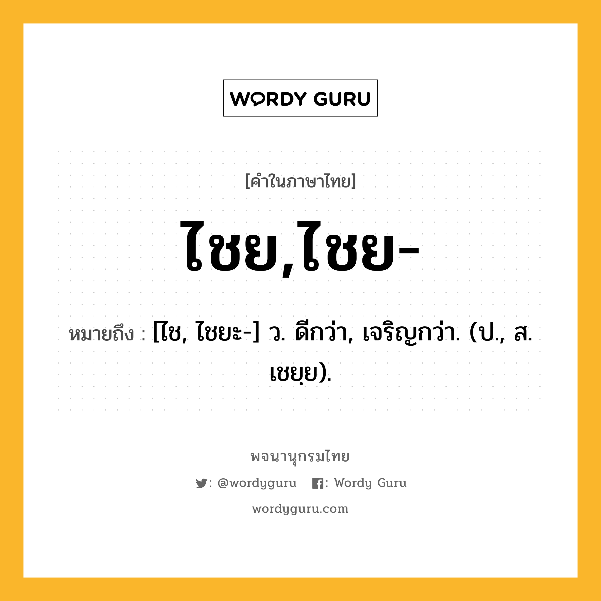 ไชย,ไชย- ความหมาย หมายถึงอะไร?, คำในภาษาไทย ไชย,ไชย- หมายถึง [ไช, ไชยะ-] ว. ดีกว่า, เจริญกว่า. (ป., ส. เชยฺย).