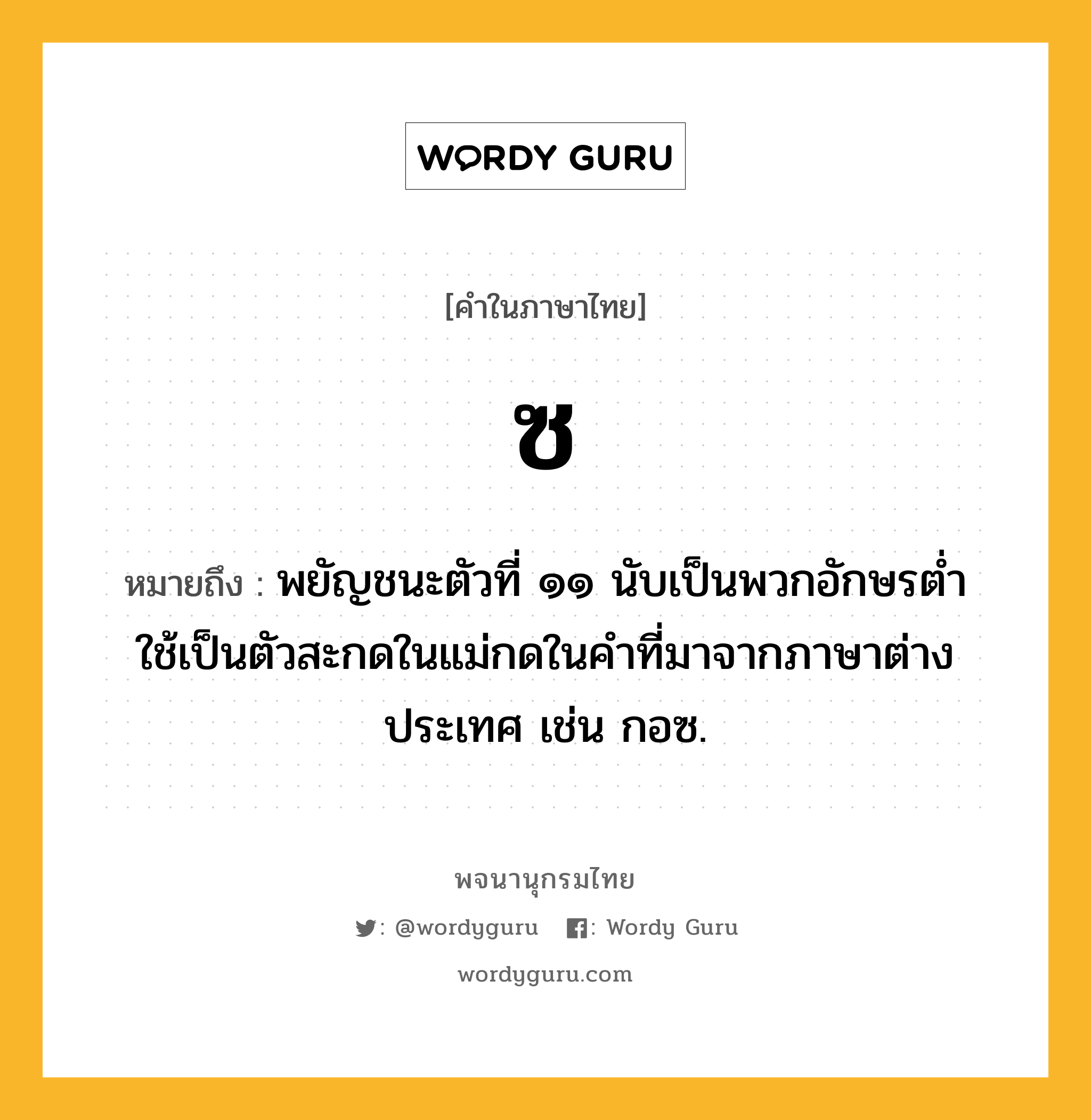 ซ ความหมาย หมายถึงอะไร?, คำในภาษาไทย ซ หมายถึง พยัญชนะตัวที่ ๑๑ นับเป็นพวกอักษรตํ่า ใช้เป็นตัวสะกดในแม่กดในคำที่มาจากภาษาต่างประเทศ เช่น กอซ.