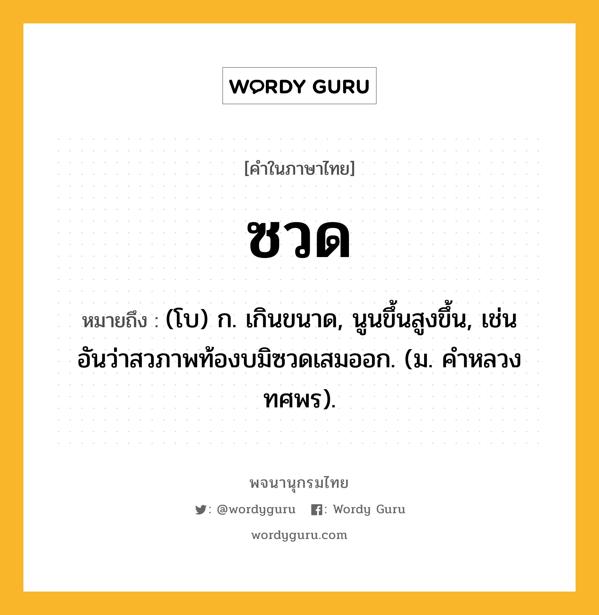 ซวด ความหมาย หมายถึงอะไร?, คำในภาษาไทย ซวด หมายถึง (โบ) ก. เกินขนาด, นูนขึ้นสูงขึ้น, เช่น อันว่าสวภาพท้องบมิซวดเสมออก. (ม. คําหลวง ทศพร).