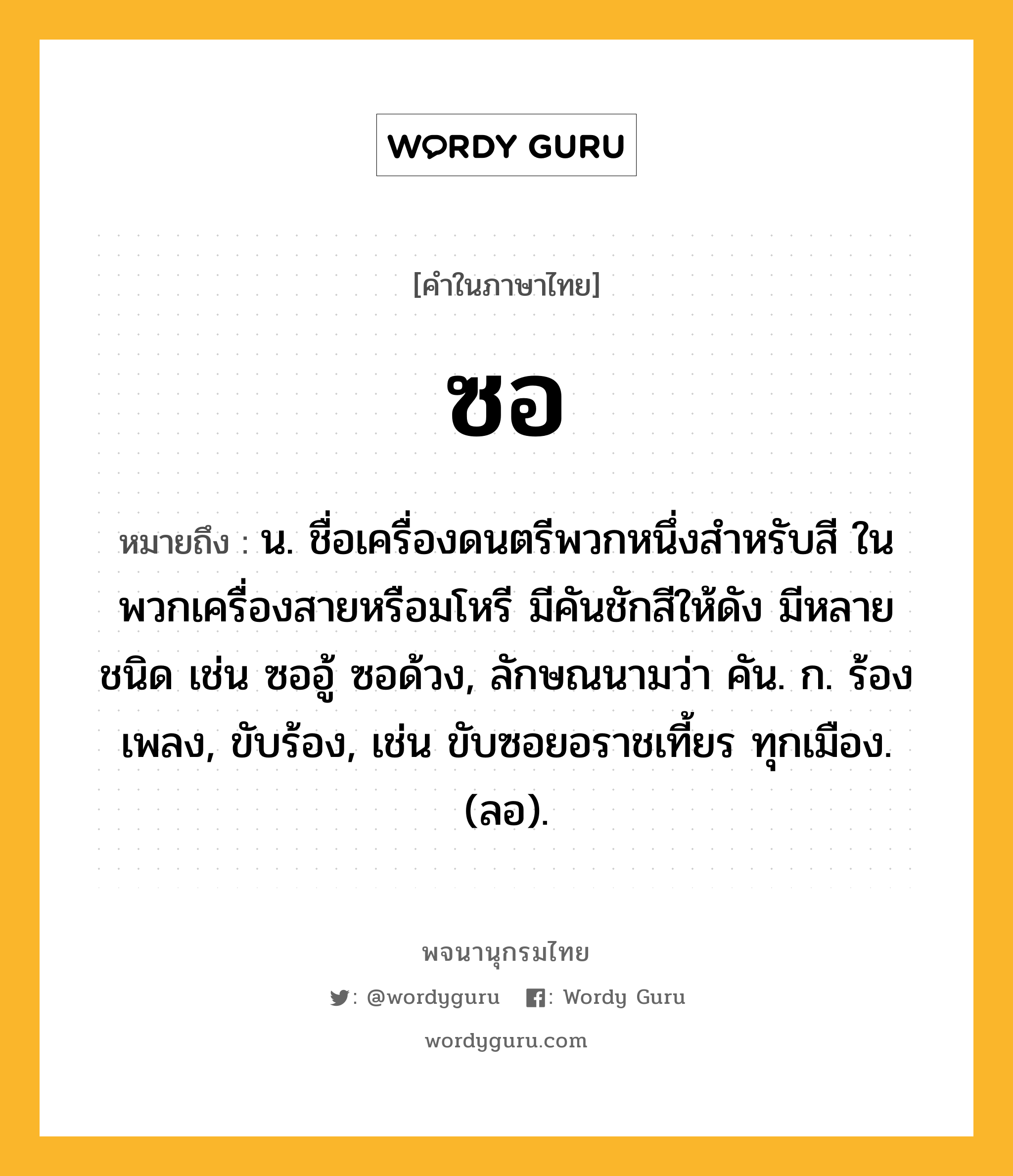 ซอ ความหมาย หมายถึงอะไร?, คำในภาษาไทย ซอ หมายถึง น. ชื่อเครื่องดนตรีพวกหนึ่งสําหรับสี ในพวกเครื่องสายหรือมโหรี มีคันชักสีให้ดัง มีหลายชนิด เช่น ซออู้ ซอด้วง, ลักษณนามว่า คัน. ก. ร้องเพลง, ขับร้อง, เช่น ขับซอยอราชเที้ยร ทุกเมือง. (ลอ).