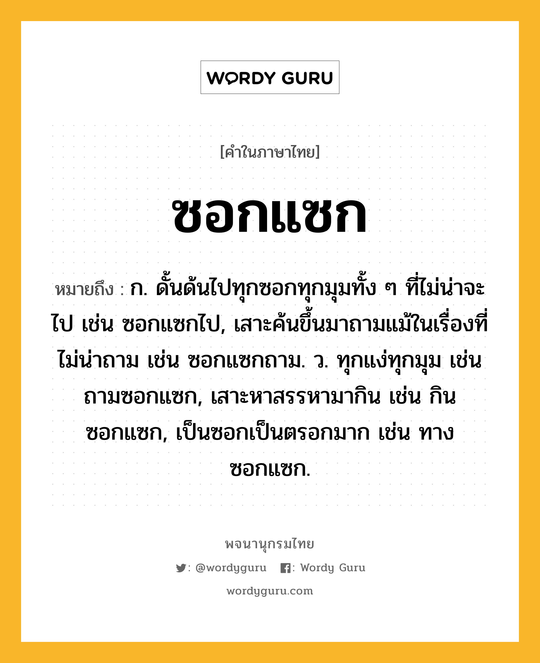 ซอกแซก ความหมาย หมายถึงอะไร?, คำในภาษาไทย ซอกแซก หมายถึง ก. ดั้นด้นไปทุกซอกทุกมุมทั้ง ๆ ที่ไม่น่าจะไป เช่น ซอกแซกไป, เสาะค้นขึ้นมาถามแม้ในเรื่องที่ไม่น่าถาม เช่น ซอกแซกถาม. ว. ทุกแง่ทุกมุม เช่น ถามซอกแซก, เสาะหาสรรหามากิน เช่น กินซอกแซก, เป็นซอกเป็นตรอกมาก เช่น ทางซอกแซก.