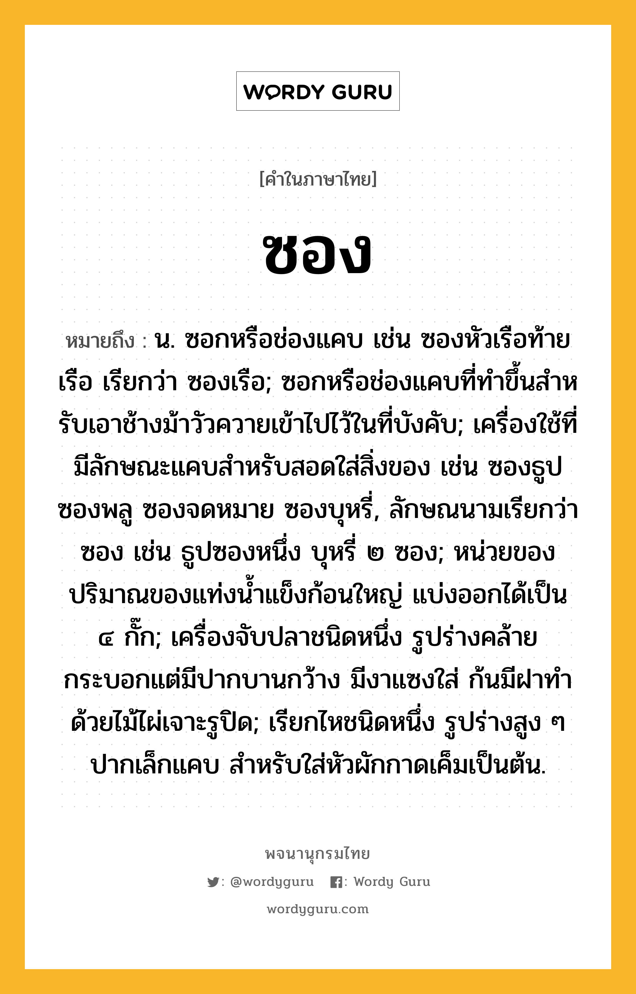 ซอง ความหมาย หมายถึงอะไร?, คำในภาษาไทย ซอง หมายถึง น. ซอกหรือช่องแคบ เช่น ซองหัวเรือท้ายเรือ เรียกว่า ซองเรือ; ซอกหรือช่องแคบที่ทําขึ้นสําหรับเอาช้างม้าวัวควายเข้าไปไว้ในที่บังคับ; เครื่องใช้ที่มีลักษณะแคบสําหรับสอดใส่สิ่งของ เช่น ซองธูป ซองพลู ซองจดหมาย ซองบุหรี่, ลักษณนามเรียกว่า ซอง เช่น ธูปซองหนึ่ง บุหรี่ ๒ ซอง; หน่วยของปริมาณของแท่งน้ำแข็งก้อนใหญ่ แบ่งออกได้เป็น ๔ กั๊ก; เครื่องจับปลาชนิดหนึ่ง รูปร่างคล้ายกระบอกแต่มีปากบานกว้าง มีงาแซงใส่ ก้นมีฝาทําด้วยไม้ไผ่เจาะรูปิด; เรียกไหชนิดหนึ่ง รูปร่างสูง ๆ ปากเล็กแคบ สําหรับใส่หัวผักกาดเค็มเป็นต้น.