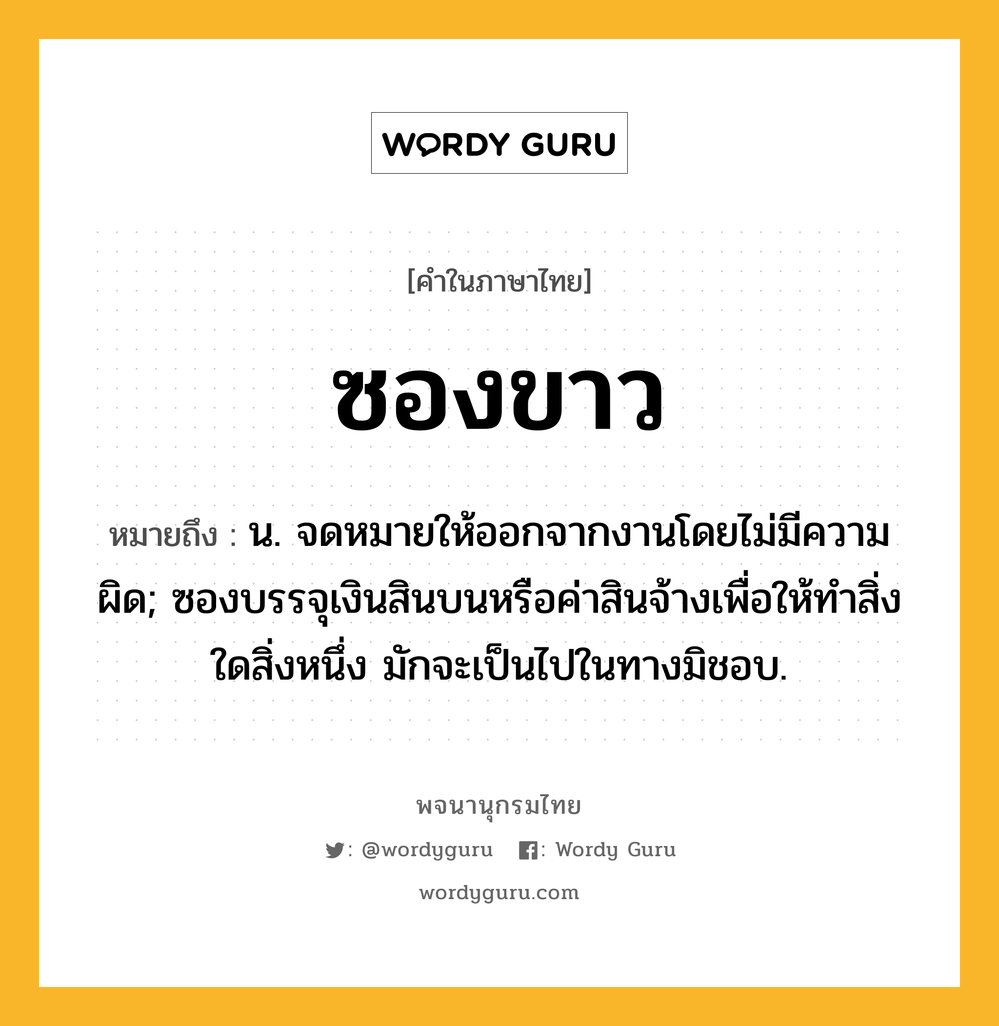 ซองขาว ความหมาย หมายถึงอะไร?, คำในภาษาไทย ซองขาว หมายถึง น. จดหมายให้ออกจากงานโดยไม่มีความผิด; ซองบรรจุเงินสินบนหรือค่าสินจ้างเพื่อให้ทำสิ่งใดสิ่งหนึ่ง มักจะเป็นไปในทางมิชอบ.